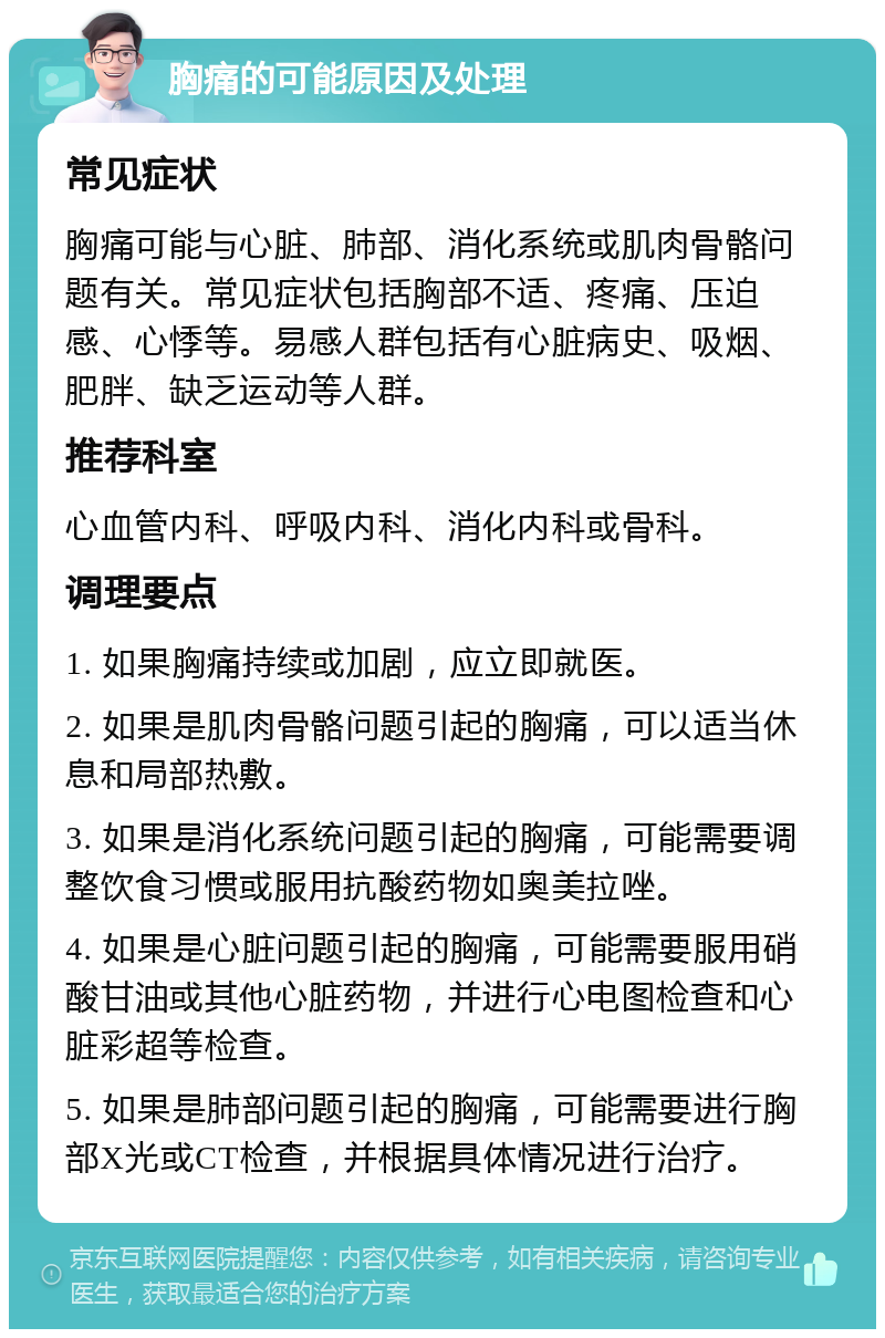 胸痛的可能原因及处理 常见症状 胸痛可能与心脏、肺部、消化系统或肌肉骨骼问题有关。常见症状包括胸部不适、疼痛、压迫感、心悸等。易感人群包括有心脏病史、吸烟、肥胖、缺乏运动等人群。 推荐科室 心血管内科、呼吸内科、消化内科或骨科。 调理要点 1. 如果胸痛持续或加剧，应立即就医。 2. 如果是肌肉骨骼问题引起的胸痛，可以适当休息和局部热敷。 3. 如果是消化系统问题引起的胸痛，可能需要调整饮食习惯或服用抗酸药物如奥美拉唑。 4. 如果是心脏问题引起的胸痛，可能需要服用硝酸甘油或其他心脏药物，并进行心电图检查和心脏彩超等检查。 5. 如果是肺部问题引起的胸痛，可能需要进行胸部X光或CT检查，并根据具体情况进行治疗。