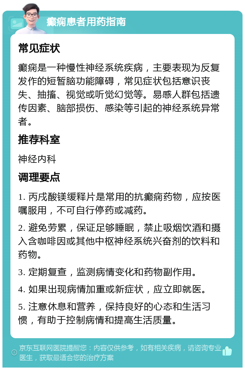 癫痫患者用药指南 常见症状 癫痫是一种慢性神经系统疾病，主要表现为反复发作的短暂脑功能障碍，常见症状包括意识丧失、抽搐、视觉或听觉幻觉等。易感人群包括遗传因素、脑部损伤、感染等引起的神经系统异常者。 推荐科室 神经内科 调理要点 1. 丙戌酸镁缓释片是常用的抗癫痫药物，应按医嘱服用，不可自行停药或减药。 2. 避免劳累，保证足够睡眠，禁止吸烟饮酒和摄入含咖啡因或其他中枢神经系统兴奋剂的饮料和药物。 3. 定期复查，监测病情变化和药物副作用。 4. 如果出现病情加重或新症状，应立即就医。 5. 注意休息和营养，保持良好的心态和生活习惯，有助于控制病情和提高生活质量。