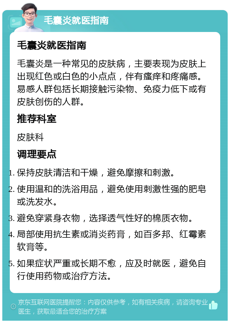 毛囊炎就医指南 毛囊炎就医指南 毛囊炎是一种常见的皮肤病，主要表现为皮肤上出现红色或白色的小点点，伴有瘙痒和疼痛感。易感人群包括长期接触污染物、免疫力低下或有皮肤创伤的人群。 推荐科室 皮肤科 调理要点 保持皮肤清洁和干燥，避免摩擦和刺激。 使用温和的洗浴用品，避免使用刺激性强的肥皂或洗发水。 避免穿紧身衣物，选择透气性好的棉质衣物。 局部使用抗生素或消炎药膏，如百多邦、红霉素软膏等。 如果症状严重或长期不愈，应及时就医，避免自行使用药物或治疗方法。