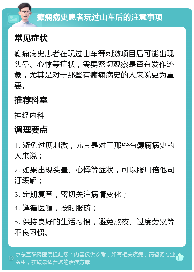 癫痫病史患者玩过山车后的注意事项 常见症状 癫痫病史患者在玩过山车等刺激项目后可能出现头晕、心悸等症状，需要密切观察是否有发作迹象，尤其是对于那些有癫痫病史的人来说更为重要。 推荐科室 神经内科 调理要点 1. 避免过度刺激，尤其是对于那些有癫痫病史的人来说； 2. 如果出现头晕、心悸等症状，可以服用倍他司汀缓解； 3. 定期复查，密切关注病情变化； 4. 遵循医嘱，按时服药； 5. 保持良好的生活习惯，避免熬夜、过度劳累等不良习惯。