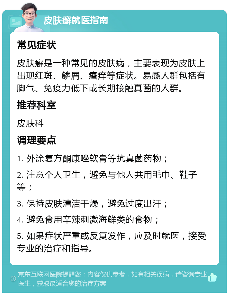 皮肤癣就医指南 常见症状 皮肤癣是一种常见的皮肤病，主要表现为皮肤上出现红斑、鳞屑、瘙痒等症状。易感人群包括有脚气、免疫力低下或长期接触真菌的人群。 推荐科室 皮肤科 调理要点 1. 外涂复方酮康唑软膏等抗真菌药物； 2. 注意个人卫生，避免与他人共用毛巾、鞋子等； 3. 保持皮肤清洁干燥，避免过度出汗； 4. 避免食用辛辣刺激海鲜类的食物； 5. 如果症状严重或反复发作，应及时就医，接受专业的治疗和指导。