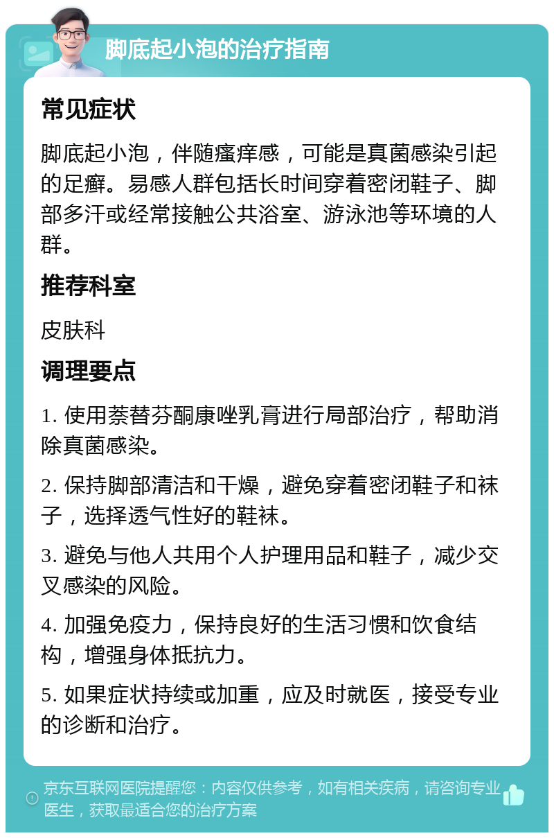 脚底起小泡的治疗指南 常见症状 脚底起小泡，伴随瘙痒感，可能是真菌感染引起的足癣。易感人群包括长时间穿着密闭鞋子、脚部多汗或经常接触公共浴室、游泳池等环境的人群。 推荐科室 皮肤科 调理要点 1. 使用萘替芬酮康唑乳膏进行局部治疗，帮助消除真菌感染。 2. 保持脚部清洁和干燥，避免穿着密闭鞋子和袜子，选择透气性好的鞋袜。 3. 避免与他人共用个人护理用品和鞋子，减少交叉感染的风险。 4. 加强免疫力，保持良好的生活习惯和饮食结构，增强身体抵抗力。 5. 如果症状持续或加重，应及时就医，接受专业的诊断和治疗。