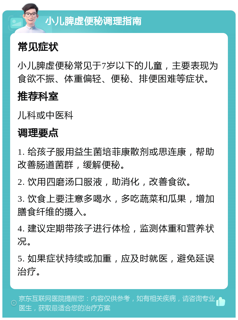 小儿脾虚便秘调理指南 常见症状 小儿脾虚便秘常见于7岁以下的儿童，主要表现为食欲不振、体重偏轻、便秘、排便困难等症状。 推荐科室 儿科或中医科 调理要点 1. 给孩子服用益生菌培菲康散剂或思连康，帮助改善肠道菌群，缓解便秘。 2. 饮用四磨汤口服液，助消化，改善食欲。 3. 饮食上要注意多喝水，多吃蔬菜和瓜果，增加膳食纤维的摄入。 4. 建议定期带孩子进行体检，监测体重和营养状况。 5. 如果症状持续或加重，应及时就医，避免延误治疗。