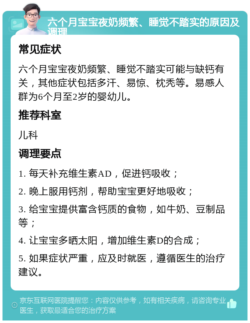 六个月宝宝夜奶频繁、睡觉不踏实的原因及调理 常见症状 六个月宝宝夜奶频繁、睡觉不踏实可能与缺钙有关，其他症状包括多汗、易惊、枕秃等。易感人群为6个月至2岁的婴幼儿。 推荐科室 儿科 调理要点 1. 每天补充维生素AD，促进钙吸收； 2. 晚上服用钙剂，帮助宝宝更好地吸收； 3. 给宝宝提供富含钙质的食物，如牛奶、豆制品等； 4. 让宝宝多晒太阳，增加维生素D的合成； 5. 如果症状严重，应及时就医，遵循医生的治疗建议。