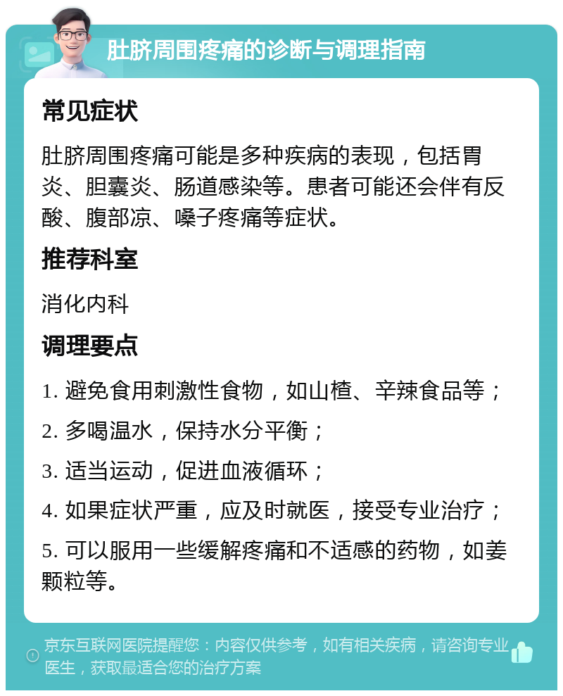 肚脐周围疼痛的诊断与调理指南 常见症状 肚脐周围疼痛可能是多种疾病的表现，包括胃炎、胆囊炎、肠道感染等。患者可能还会伴有反酸、腹部凉、嗓子疼痛等症状。 推荐科室 消化内科 调理要点 1. 避免食用刺激性食物，如山楂、辛辣食品等； 2. 多喝温水，保持水分平衡； 3. 适当运动，促进血液循环； 4. 如果症状严重，应及时就医，接受专业治疗； 5. 可以服用一些缓解疼痛和不适感的药物，如姜颗粒等。