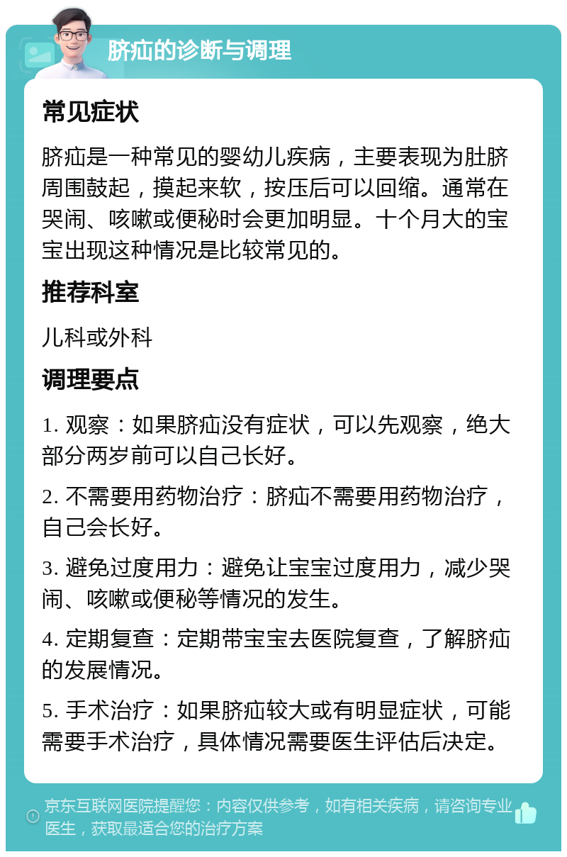 脐疝的诊断与调理 常见症状 脐疝是一种常见的婴幼儿疾病，主要表现为肚脐周围鼓起，摸起来软，按压后可以回缩。通常在哭闹、咳嗽或便秘时会更加明显。十个月大的宝宝出现这种情况是比较常见的。 推荐科室 儿科或外科 调理要点 1. 观察：如果脐疝没有症状，可以先观察，绝大部分两岁前可以自己长好。 2. 不需要用药物治疗：脐疝不需要用药物治疗，自己会长好。 3. 避免过度用力：避免让宝宝过度用力，减少哭闹、咳嗽或便秘等情况的发生。 4. 定期复查：定期带宝宝去医院复查，了解脐疝的发展情况。 5. 手术治疗：如果脐疝较大或有明显症状，可能需要手术治疗，具体情况需要医生评估后决定。