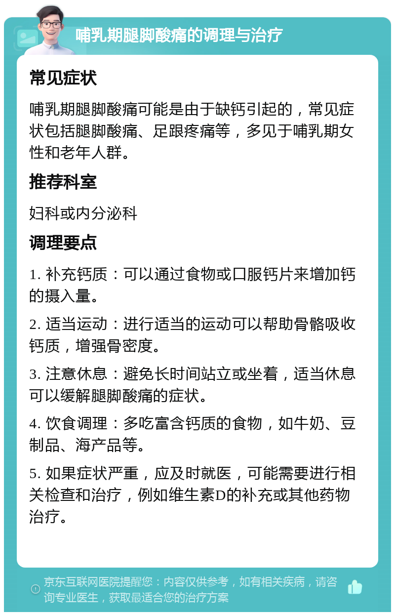 哺乳期腿脚酸痛的调理与治疗 常见症状 哺乳期腿脚酸痛可能是由于缺钙引起的，常见症状包括腿脚酸痛、足跟疼痛等，多见于哺乳期女性和老年人群。 推荐科室 妇科或内分泌科 调理要点 1. 补充钙质：可以通过食物或口服钙片来增加钙的摄入量。 2. 适当运动：进行适当的运动可以帮助骨骼吸收钙质，增强骨密度。 3. 注意休息：避免长时间站立或坐着，适当休息可以缓解腿脚酸痛的症状。 4. 饮食调理：多吃富含钙质的食物，如牛奶、豆制品、海产品等。 5. 如果症状严重，应及时就医，可能需要进行相关检查和治疗，例如维生素D的补充或其他药物治疗。