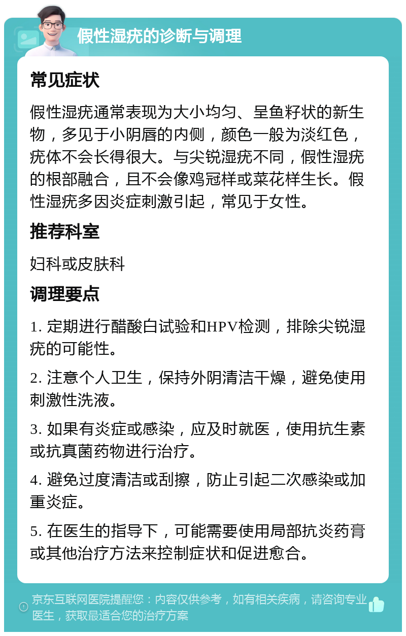 假性湿疣的诊断与调理 常见症状 假性湿疣通常表现为大小均匀、呈鱼籽状的新生物，多见于小阴唇的内侧，颜色一般为淡红色，疣体不会长得很大。与尖锐湿疣不同，假性湿疣的根部融合，且不会像鸡冠样或菜花样生长。假性湿疣多因炎症刺激引起，常见于女性。 推荐科室 妇科或皮肤科 调理要点 1. 定期进行醋酸白试验和HPV检测，排除尖锐湿疣的可能性。 2. 注意个人卫生，保持外阴清洁干燥，避免使用刺激性洗液。 3. 如果有炎症或感染，应及时就医，使用抗生素或抗真菌药物进行治疗。 4. 避免过度清洁或刮擦，防止引起二次感染或加重炎症。 5. 在医生的指导下，可能需要使用局部抗炎药膏或其他治疗方法来控制症状和促进愈合。