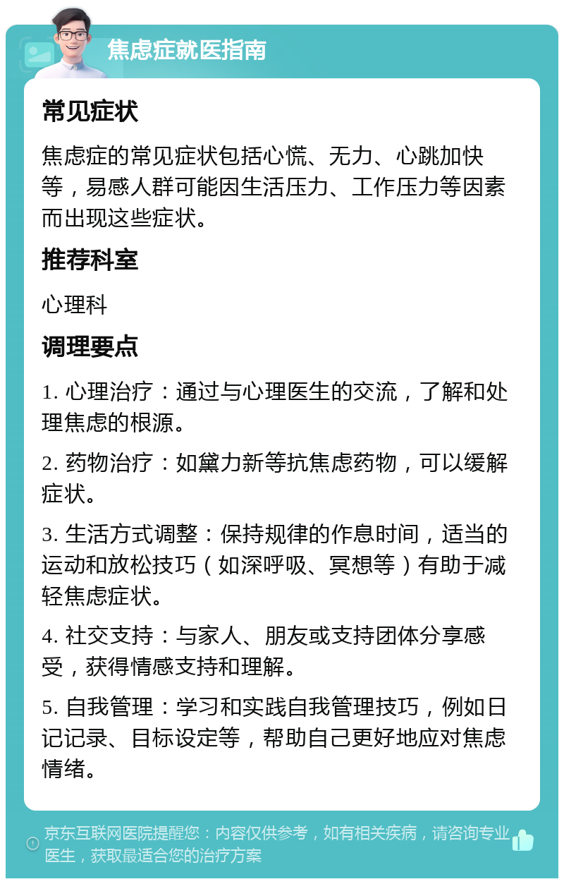 焦虑症就医指南 常见症状 焦虑症的常见症状包括心慌、无力、心跳加快等，易感人群可能因生活压力、工作压力等因素而出现这些症状。 推荐科室 心理科 调理要点 1. 心理治疗：通过与心理医生的交流，了解和处理焦虑的根源。 2. 药物治疗：如黛力新等抗焦虑药物，可以缓解症状。 3. 生活方式调整：保持规律的作息时间，适当的运动和放松技巧（如深呼吸、冥想等）有助于减轻焦虑症状。 4. 社交支持：与家人、朋友或支持团体分享感受，获得情感支持和理解。 5. 自我管理：学习和实践自我管理技巧，例如日记记录、目标设定等，帮助自己更好地应对焦虑情绪。