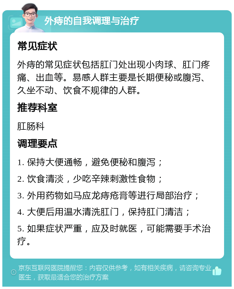 外痔的自我调理与治疗 常见症状 外痔的常见症状包括肛门处出现小肉球、肛门疼痛、出血等。易感人群主要是长期便秘或腹泻、久坐不动、饮食不规律的人群。 推荐科室 肛肠科 调理要点 1. 保持大便通畅，避免便秘和腹泻； 2. 饮食清淡，少吃辛辣刺激性食物； 3. 外用药物如马应龙痔疮膏等进行局部治疗； 4. 大便后用温水清洗肛门，保持肛门清洁； 5. 如果症状严重，应及时就医，可能需要手术治疗。