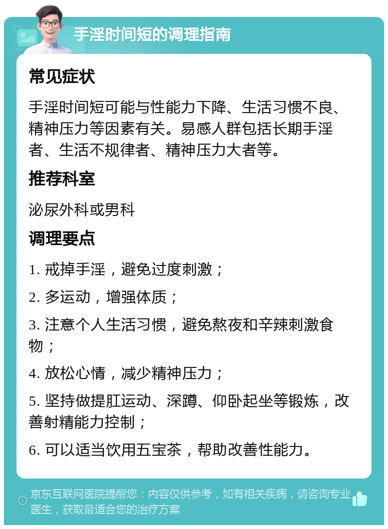 手淫时间短的调理指南 常见症状 手淫时间短可能与性能力下降、生活习惯不良、精神压力等因素有关。易感人群包括长期手淫者、生活不规律者、精神压力大者等。 推荐科室 泌尿外科或男科 调理要点 1. 戒掉手淫，避免过度刺激； 2. 多运动，增强体质； 3. 注意个人生活习惯，避免熬夜和辛辣刺激食物； 4. 放松心情，减少精神压力； 5. 坚持做提肛运动、深蹲、仰卧起坐等锻炼，改善射精能力控制； 6. 可以适当饮用五宝茶，帮助改善性能力。