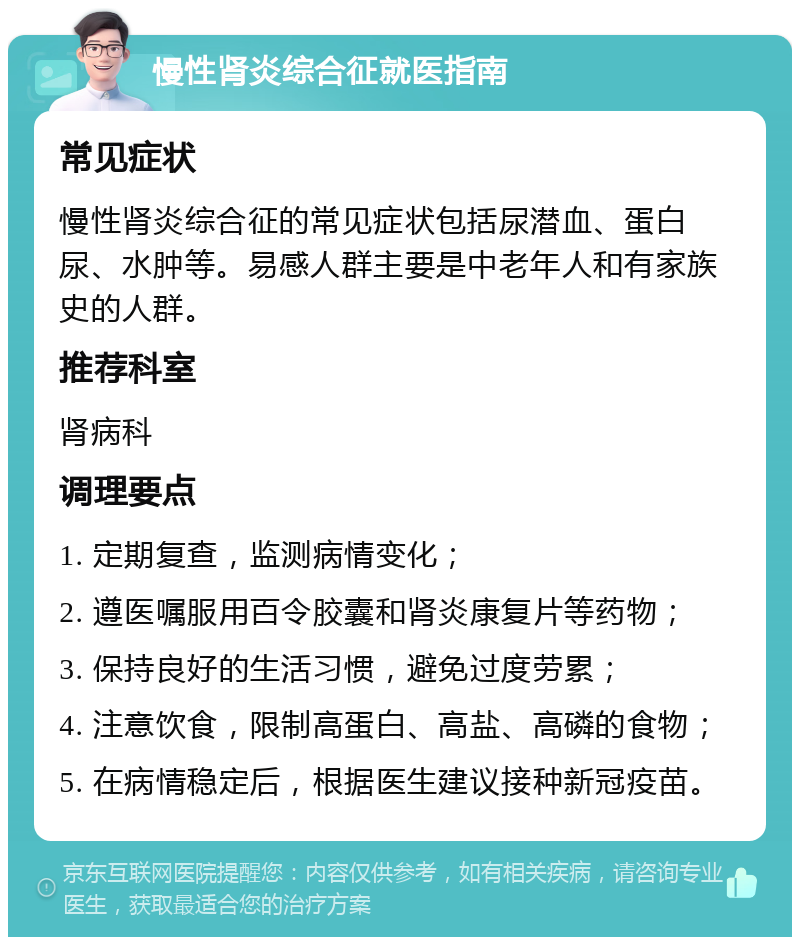 慢性肾炎综合征就医指南 常见症状 慢性肾炎综合征的常见症状包括尿潜血、蛋白尿、水肿等。易感人群主要是中老年人和有家族史的人群。 推荐科室 肾病科 调理要点 1. 定期复查，监测病情变化； 2. 遵医嘱服用百令胶囊和肾炎康复片等药物； 3. 保持良好的生活习惯，避免过度劳累； 4. 注意饮食，限制高蛋白、高盐、高磷的食物； 5. 在病情稳定后，根据医生建议接种新冠疫苗。