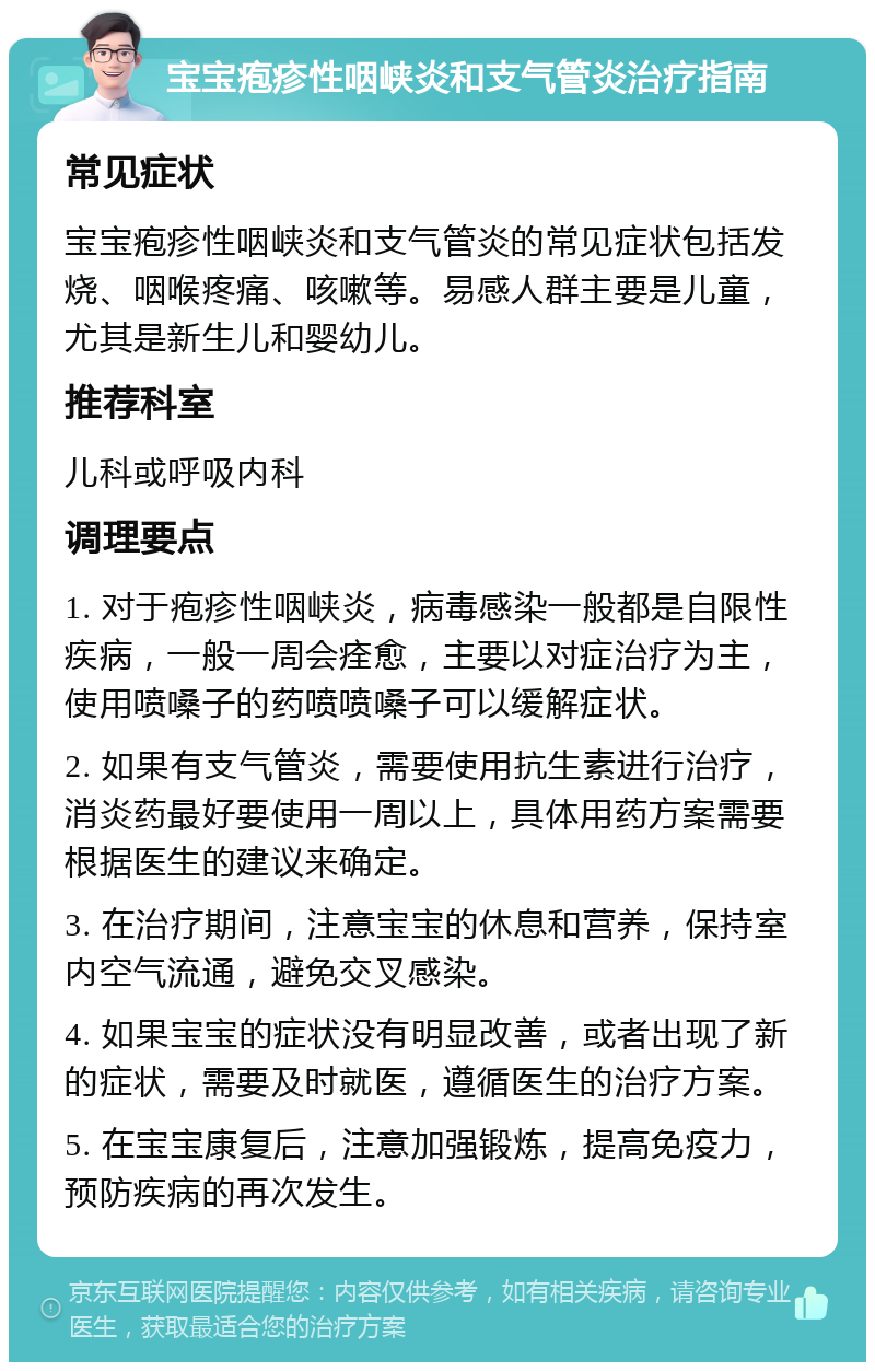 宝宝疱疹性咽峡炎和支气管炎治疗指南 常见症状 宝宝疱疹性咽峡炎和支气管炎的常见症状包括发烧、咽喉疼痛、咳嗽等。易感人群主要是儿童，尤其是新生儿和婴幼儿。 推荐科室 儿科或呼吸内科 调理要点 1. 对于疱疹性咽峡炎，病毒感染一般都是自限性疾病，一般一周会痊愈，主要以对症治疗为主，使用喷嗓子的药喷喷嗓子可以缓解症状。 2. 如果有支气管炎，需要使用抗生素进行治疗，消炎药最好要使用一周以上，具体用药方案需要根据医生的建议来确定。 3. 在治疗期间，注意宝宝的休息和营养，保持室内空气流通，避免交叉感染。 4. 如果宝宝的症状没有明显改善，或者出现了新的症状，需要及时就医，遵循医生的治疗方案。 5. 在宝宝康复后，注意加强锻炼，提高免疫力，预防疾病的再次发生。