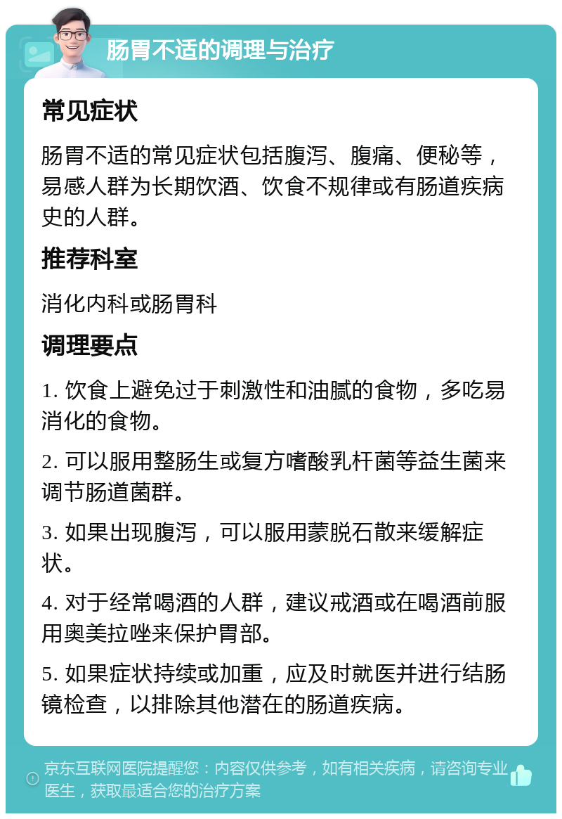 肠胃不适的调理与治疗 常见症状 肠胃不适的常见症状包括腹泻、腹痛、便秘等，易感人群为长期饮酒、饮食不规律或有肠道疾病史的人群。 推荐科室 消化内科或肠胃科 调理要点 1. 饮食上避免过于刺激性和油腻的食物，多吃易消化的食物。 2. 可以服用整肠生或复方嗜酸乳杆菌等益生菌来调节肠道菌群。 3. 如果出现腹泻，可以服用蒙脱石散来缓解症状。 4. 对于经常喝酒的人群，建议戒酒或在喝酒前服用奥美拉唑来保护胃部。 5. 如果症状持续或加重，应及时就医并进行结肠镜检查，以排除其他潜在的肠道疾病。