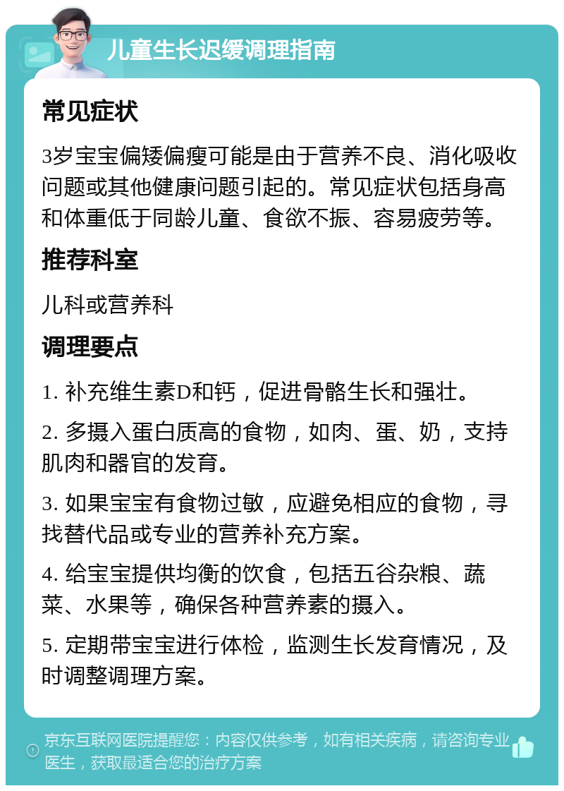 儿童生长迟缓调理指南 常见症状 3岁宝宝偏矮偏瘦可能是由于营养不良、消化吸收问题或其他健康问题引起的。常见症状包括身高和体重低于同龄儿童、食欲不振、容易疲劳等。 推荐科室 儿科或营养科 调理要点 1. 补充维生素D和钙，促进骨骼生长和强壮。 2. 多摄入蛋白质高的食物，如肉、蛋、奶，支持肌肉和器官的发育。 3. 如果宝宝有食物过敏，应避免相应的食物，寻找替代品或专业的营养补充方案。 4. 给宝宝提供均衡的饮食，包括五谷杂粮、蔬菜、水果等，确保各种营养素的摄入。 5. 定期带宝宝进行体检，监测生长发育情况，及时调整调理方案。