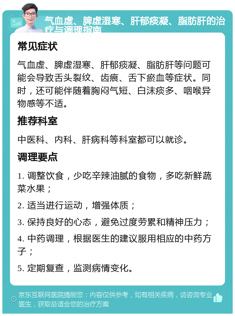 气血虚、脾虚湿寒、肝郁痰凝、脂肪肝的治疗与调理指南 常见症状 气血虚、脾虚湿寒、肝郁痰凝、脂肪肝等问题可能会导致舌头裂纹、齿痕、舌下瘀血等症状。同时，还可能伴随着胸闷气短、白沫痰多、咽喉异物感等不适。 推荐科室 中医科、内科、肝病科等科室都可以就诊。 调理要点 1. 调整饮食，少吃辛辣油腻的食物，多吃新鲜蔬菜水果； 2. 适当进行运动，增强体质； 3. 保持良好的心态，避免过度劳累和精神压力； 4. 中药调理，根据医生的建议服用相应的中药方子； 5. 定期复查，监测病情变化。