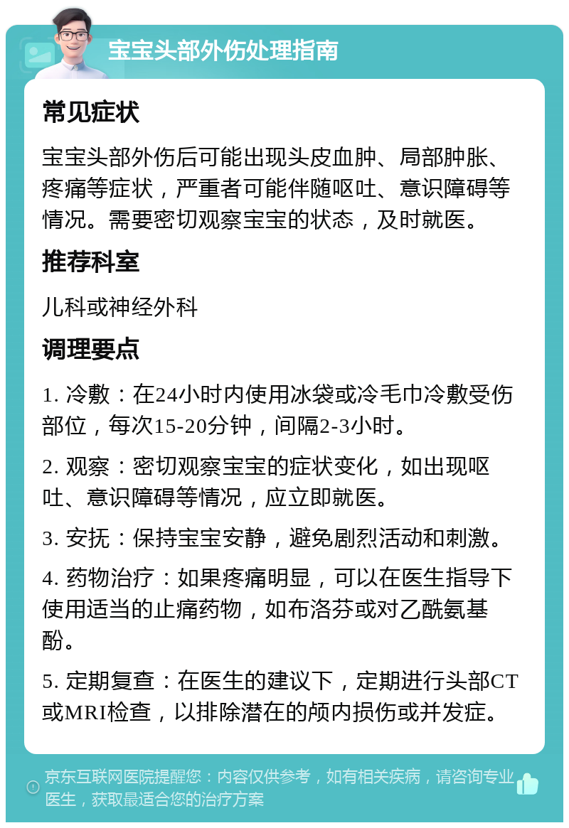 宝宝头部外伤处理指南 常见症状 宝宝头部外伤后可能出现头皮血肿、局部肿胀、疼痛等症状，严重者可能伴随呕吐、意识障碍等情况。需要密切观察宝宝的状态，及时就医。 推荐科室 儿科或神经外科 调理要点 1. 冷敷：在24小时内使用冰袋或冷毛巾冷敷受伤部位，每次15-20分钟，间隔2-3小时。 2. 观察：密切观察宝宝的症状变化，如出现呕吐、意识障碍等情况，应立即就医。 3. 安抚：保持宝宝安静，避免剧烈活动和刺激。 4. 药物治疗：如果疼痛明显，可以在医生指导下使用适当的止痛药物，如布洛芬或对乙酰氨基酚。 5. 定期复查：在医生的建议下，定期进行头部CT或MRI检查，以排除潜在的颅内损伤或并发症。