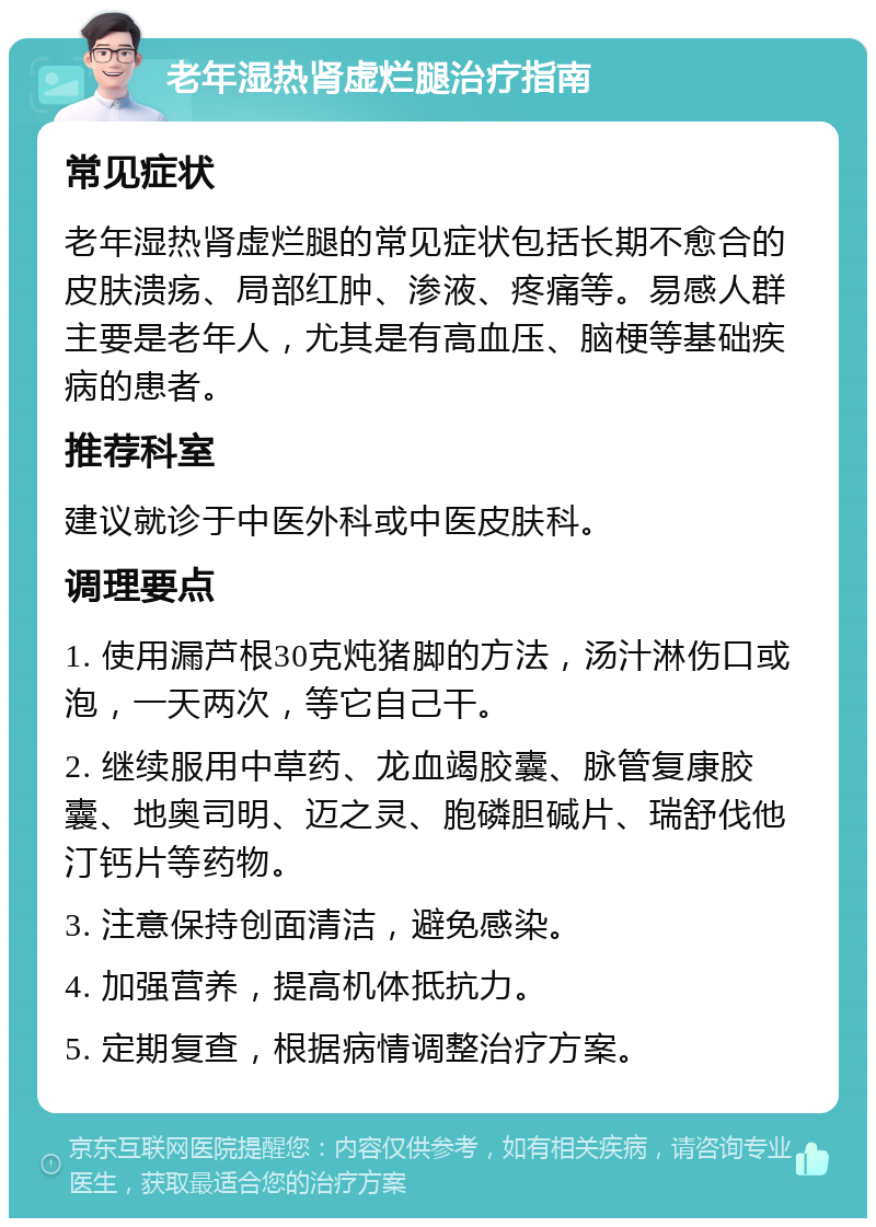 老年湿热肾虚烂腿治疗指南 常见症状 老年湿热肾虚烂腿的常见症状包括长期不愈合的皮肤溃疡、局部红肿、渗液、疼痛等。易感人群主要是老年人，尤其是有高血压、脑梗等基础疾病的患者。 推荐科室 建议就诊于中医外科或中医皮肤科。 调理要点 1. 使用漏芦根30克炖猪脚的方法，汤汁淋伤口或泡，一天两次，等它自己干。 2. 继续服用中草药、龙血竭胶囊、脉管复康胶囊、地奥司明、迈之灵、胞磷胆碱片、瑞舒伐他汀钙片等药物。 3. 注意保持创面清洁，避免感染。 4. 加强营养，提高机体抵抗力。 5. 定期复查，根据病情调整治疗方案。