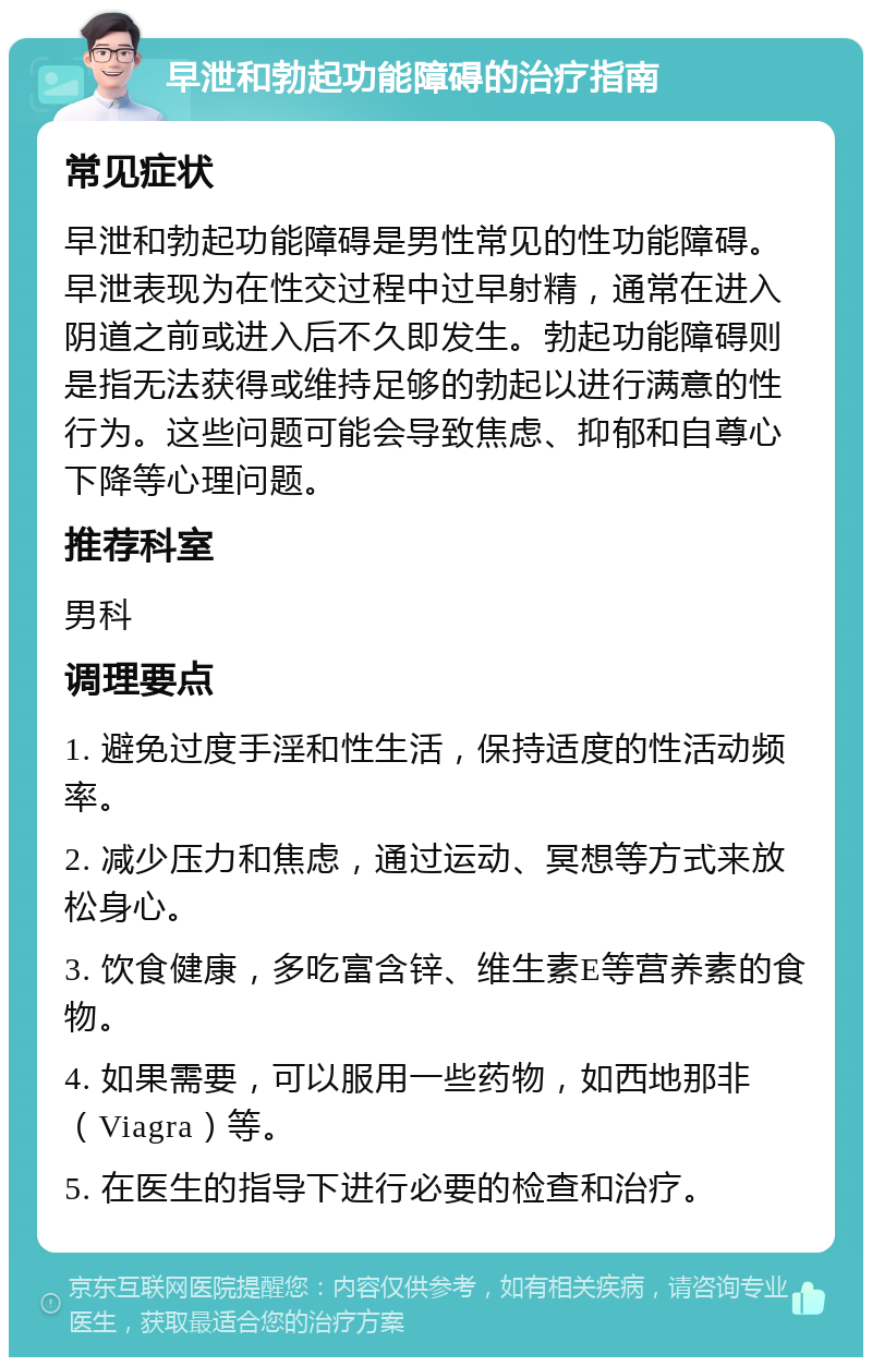 早泄和勃起功能障碍的治疗指南 常见症状 早泄和勃起功能障碍是男性常见的性功能障碍。早泄表现为在性交过程中过早射精，通常在进入阴道之前或进入后不久即发生。勃起功能障碍则是指无法获得或维持足够的勃起以进行满意的性行为。这些问题可能会导致焦虑、抑郁和自尊心下降等心理问题。 推荐科室 男科 调理要点 1. 避免过度手淫和性生活，保持适度的性活动频率。 2. 减少压力和焦虑，通过运动、冥想等方式来放松身心。 3. 饮食健康，多吃富含锌、维生素E等营养素的食物。 4. 如果需要，可以服用一些药物，如西地那非（Viagra）等。 5. 在医生的指导下进行必要的检查和治疗。