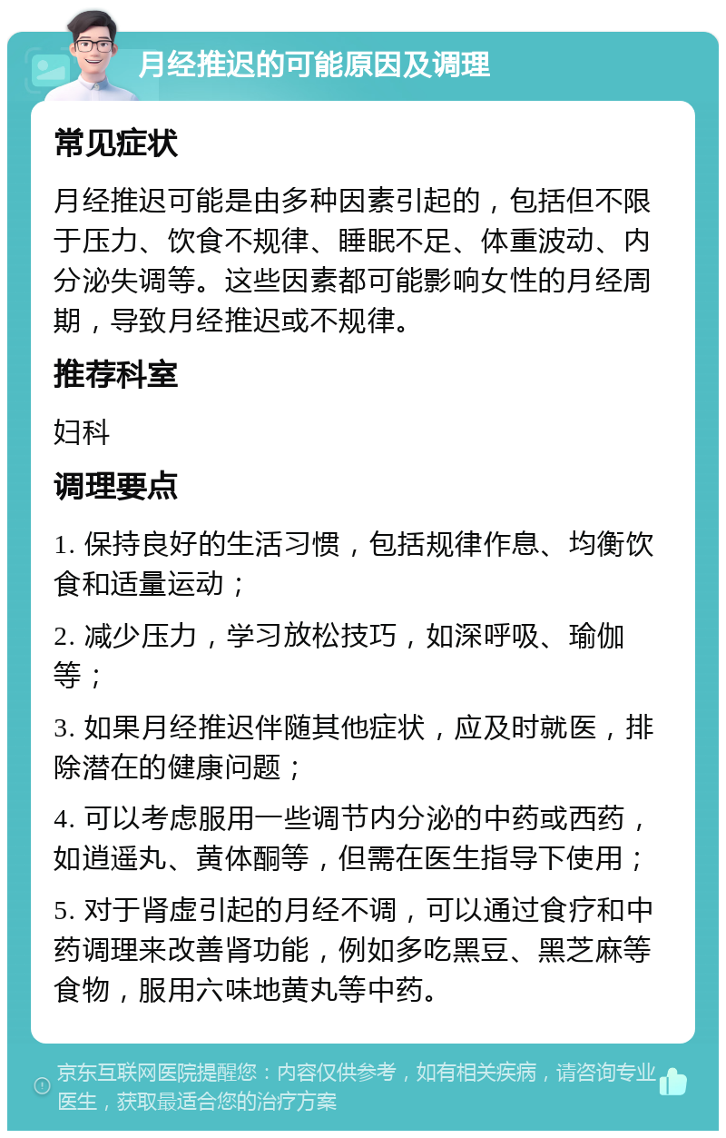 月经推迟的可能原因及调理 常见症状 月经推迟可能是由多种因素引起的，包括但不限于压力、饮食不规律、睡眠不足、体重波动、内分泌失调等。这些因素都可能影响女性的月经周期，导致月经推迟或不规律。 推荐科室 妇科 调理要点 1. 保持良好的生活习惯，包括规律作息、均衡饮食和适量运动； 2. 减少压力，学习放松技巧，如深呼吸、瑜伽等； 3. 如果月经推迟伴随其他症状，应及时就医，排除潜在的健康问题； 4. 可以考虑服用一些调节内分泌的中药或西药，如逍遥丸、黄体酮等，但需在医生指导下使用； 5. 对于肾虚引起的月经不调，可以通过食疗和中药调理来改善肾功能，例如多吃黑豆、黑芝麻等食物，服用六味地黄丸等中药。