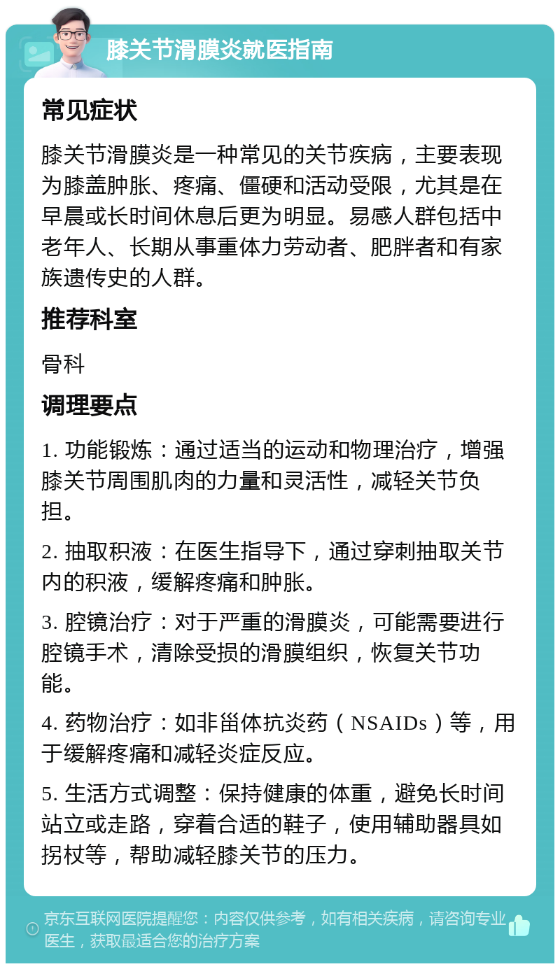 膝关节滑膜炎就医指南 常见症状 膝关节滑膜炎是一种常见的关节疾病，主要表现为膝盖肿胀、疼痛、僵硬和活动受限，尤其是在早晨或长时间休息后更为明显。易感人群包括中老年人、长期从事重体力劳动者、肥胖者和有家族遗传史的人群。 推荐科室 骨科 调理要点 1. 功能锻炼：通过适当的运动和物理治疗，增强膝关节周围肌肉的力量和灵活性，减轻关节负担。 2. 抽取积液：在医生指导下，通过穿刺抽取关节内的积液，缓解疼痛和肿胀。 3. 腔镜治疗：对于严重的滑膜炎，可能需要进行腔镜手术，清除受损的滑膜组织，恢复关节功能。 4. 药物治疗：如非甾体抗炎药（NSAIDs）等，用于缓解疼痛和减轻炎症反应。 5. 生活方式调整：保持健康的体重，避免长时间站立或走路，穿着合适的鞋子，使用辅助器具如拐杖等，帮助减轻膝关节的压力。