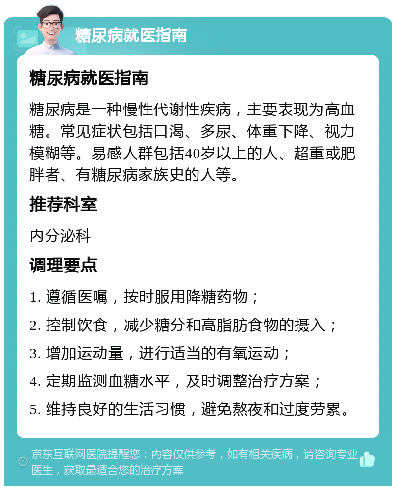 糖尿病就医指南 糖尿病就医指南 糖尿病是一种慢性代谢性疾病，主要表现为高血糖。常见症状包括口渴、多尿、体重下降、视力模糊等。易感人群包括40岁以上的人、超重或肥胖者、有糖尿病家族史的人等。 推荐科室 内分泌科 调理要点 1. 遵循医嘱，按时服用降糖药物； 2. 控制饮食，减少糖分和高脂肪食物的摄入； 3. 增加运动量，进行适当的有氧运动； 4. 定期监测血糖水平，及时调整治疗方案； 5. 维持良好的生活习惯，避免熬夜和过度劳累。