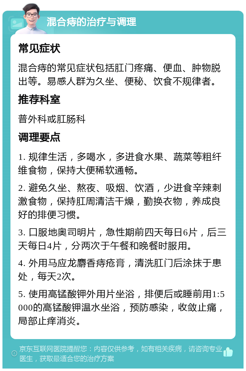 混合痔的治疗与调理 常见症状 混合痔的常见症状包括肛门疼痛、便血、肿物脱出等。易感人群为久坐、便秘、饮食不规律者。 推荐科室 普外科或肛肠科 调理要点 1. 规律生活，多喝水，多进食水果、蔬菜等粗纤维食物，保持大便稀软通畅。 2. 避免久坐、熬夜、吸烟、饮酒，少进食辛辣刺激食物，保持肛周清洁干燥，勤换衣物，养成良好的排便习惯。 3. 口服地奥司明片，急性期前四天每日6片，后三天每日4片，分两次于午餐和晚餐时服用。 4. 外用马应龙麝香痔疮膏，清洗肛门后涂抹于患处，每天2次。 5. 使用高锰酸钾外用片坐浴，排便后或睡前用1:5000的高锰酸钾温水坐浴，预防感染，收敛止痛，局部止痒消炎。