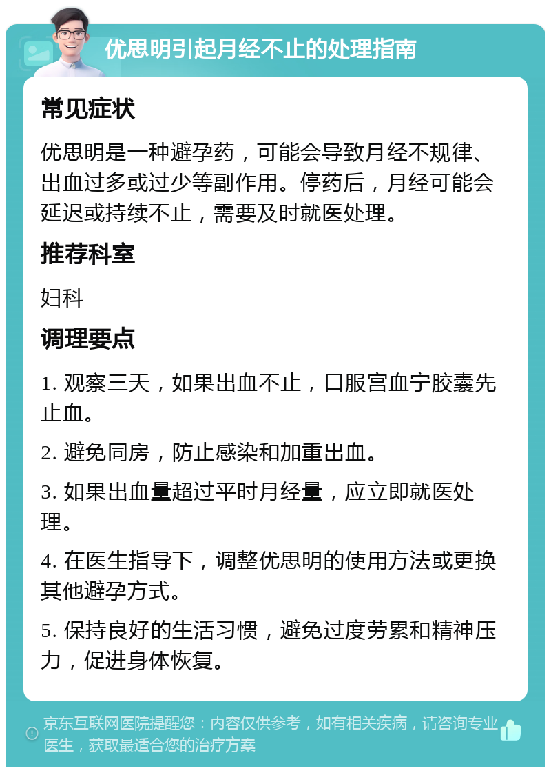 优思明引起月经不止的处理指南 常见症状 优思明是一种避孕药，可能会导致月经不规律、出血过多或过少等副作用。停药后，月经可能会延迟或持续不止，需要及时就医处理。 推荐科室 妇科 调理要点 1. 观察三天，如果出血不止，口服宫血宁胶囊先止血。 2. 避免同房，防止感染和加重出血。 3. 如果出血量超过平时月经量，应立即就医处理。 4. 在医生指导下，调整优思明的使用方法或更换其他避孕方式。 5. 保持良好的生活习惯，避免过度劳累和精神压力，促进身体恢复。