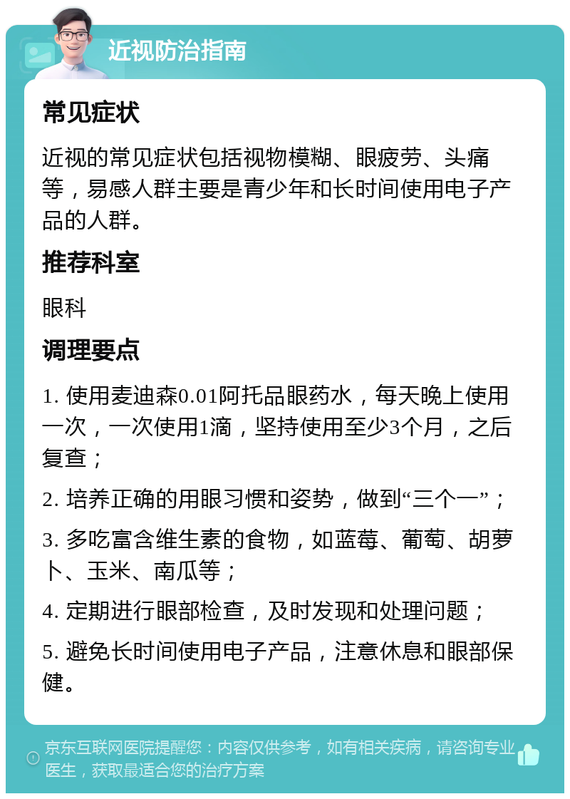 近视防治指南 常见症状 近视的常见症状包括视物模糊、眼疲劳、头痛等，易感人群主要是青少年和长时间使用电子产品的人群。 推荐科室 眼科 调理要点 1. 使用麦迪森0.01阿托品眼药水，每天晚上使用一次，一次使用1滴，坚持使用至少3个月，之后复查； 2. 培养正确的用眼习惯和姿势，做到“三个一”； 3. 多吃富含维生素的食物，如蓝莓、葡萄、胡萝卜、玉米、南瓜等； 4. 定期进行眼部检查，及时发现和处理问题； 5. 避免长时间使用电子产品，注意休息和眼部保健。