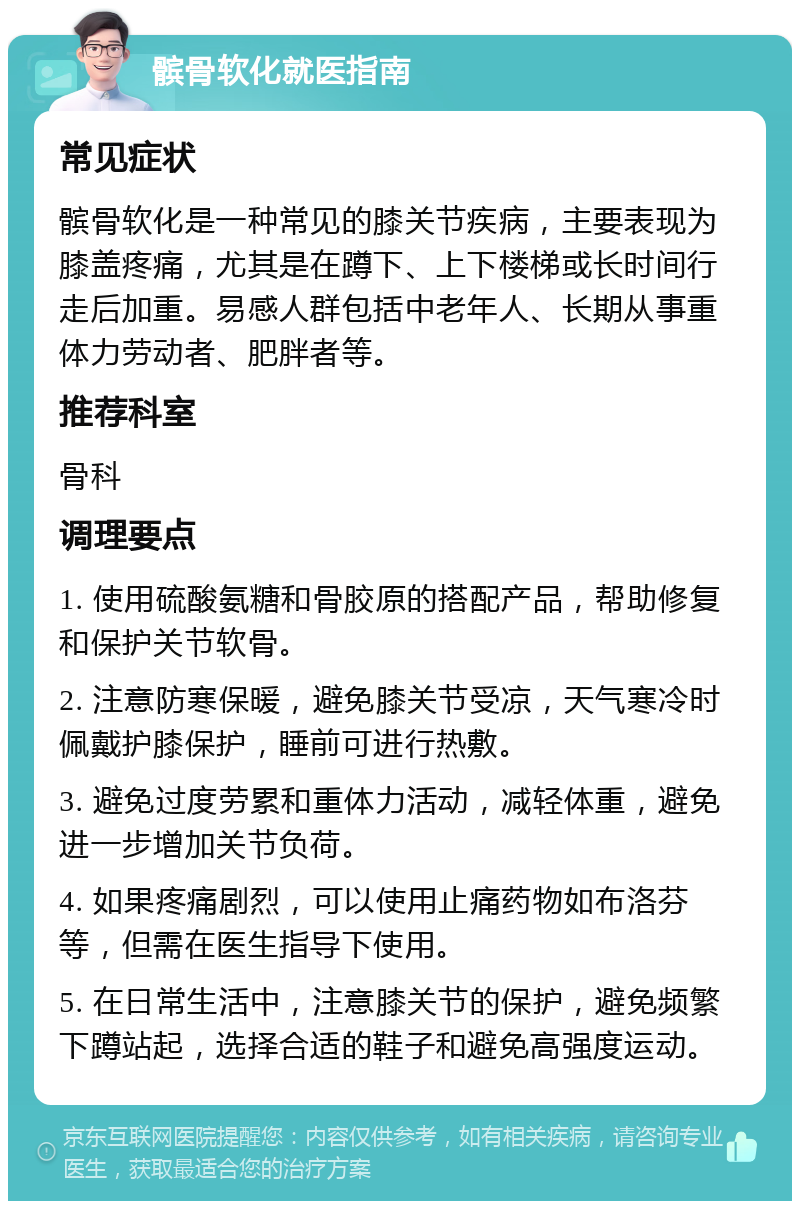 髌骨软化就医指南 常见症状 髌骨软化是一种常见的膝关节疾病，主要表现为膝盖疼痛，尤其是在蹲下、上下楼梯或长时间行走后加重。易感人群包括中老年人、长期从事重体力劳动者、肥胖者等。 推荐科室 骨科 调理要点 1. 使用硫酸氨糖和骨胶原的搭配产品，帮助修复和保护关节软骨。 2. 注意防寒保暖，避免膝关节受凉，天气寒冷时佩戴护膝保护，睡前可进行热敷。 3. 避免过度劳累和重体力活动，减轻体重，避免进一步增加关节负荷。 4. 如果疼痛剧烈，可以使用止痛药物如布洛芬等，但需在医生指导下使用。 5. 在日常生活中，注意膝关节的保护，避免频繁下蹲站起，选择合适的鞋子和避免高强度运动。