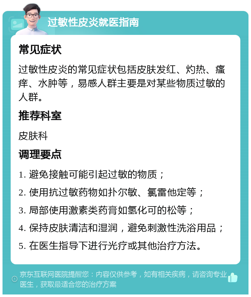 过敏性皮炎就医指南 常见症状 过敏性皮炎的常见症状包括皮肤发红、灼热、瘙痒、水肿等，易感人群主要是对某些物质过敏的人群。 推荐科室 皮肤科 调理要点 1. 避免接触可能引起过敏的物质； 2. 使用抗过敏药物如扑尔敏、氯雷他定等； 3. 局部使用激素类药膏如氢化可的松等； 4. 保持皮肤清洁和湿润，避免刺激性洗浴用品； 5. 在医生指导下进行光疗或其他治疗方法。