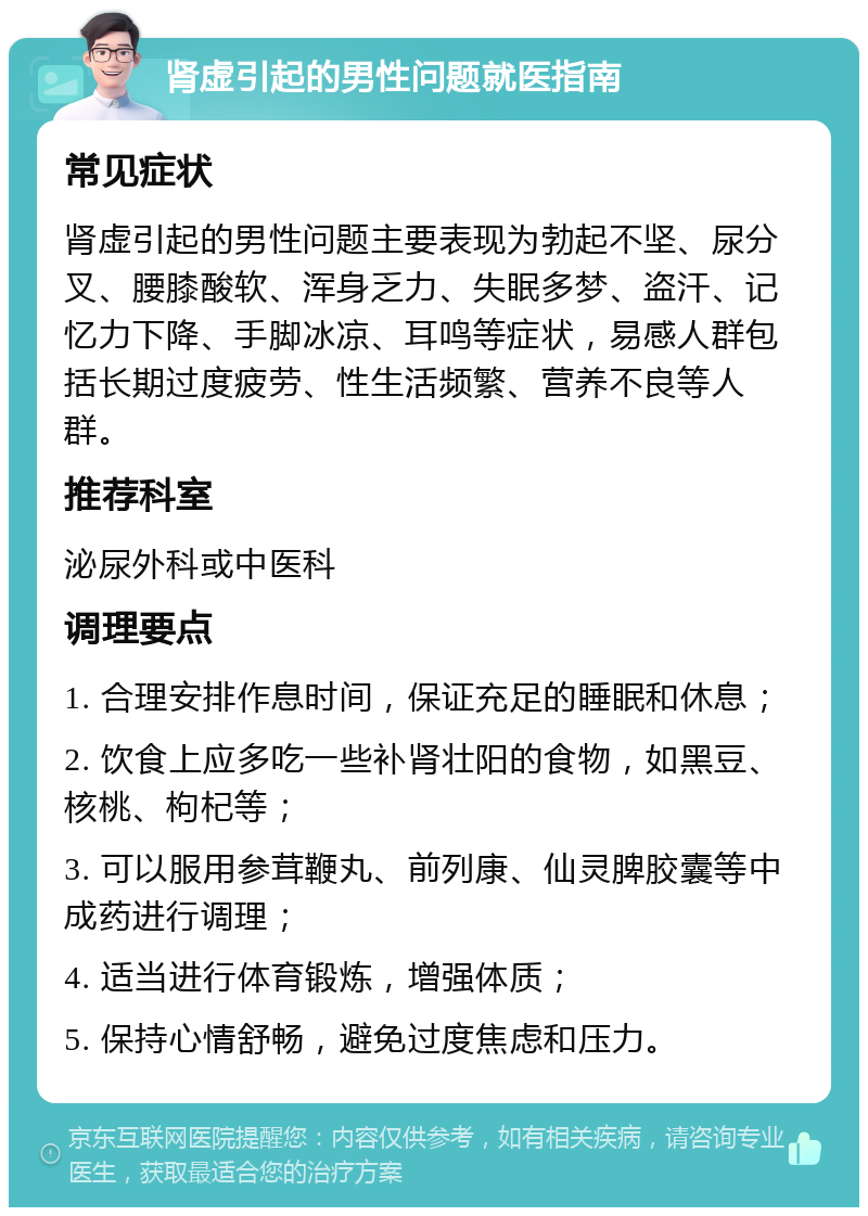 肾虚引起的男性问题就医指南 常见症状 肾虚引起的男性问题主要表现为勃起不坚、尿分叉、腰膝酸软、浑身乏力、失眠多梦、盗汗、记忆力下降、手脚冰凉、耳鸣等症状，易感人群包括长期过度疲劳、性生活频繁、营养不良等人群。 推荐科室 泌尿外科或中医科 调理要点 1. 合理安排作息时间，保证充足的睡眠和休息； 2. 饮食上应多吃一些补肾壮阳的食物，如黑豆、核桃、枸杞等； 3. 可以服用参茸鞭丸、前列康、仙灵脾胶囊等中成药进行调理； 4. 适当进行体育锻炼，增强体质； 5. 保持心情舒畅，避免过度焦虑和压力。