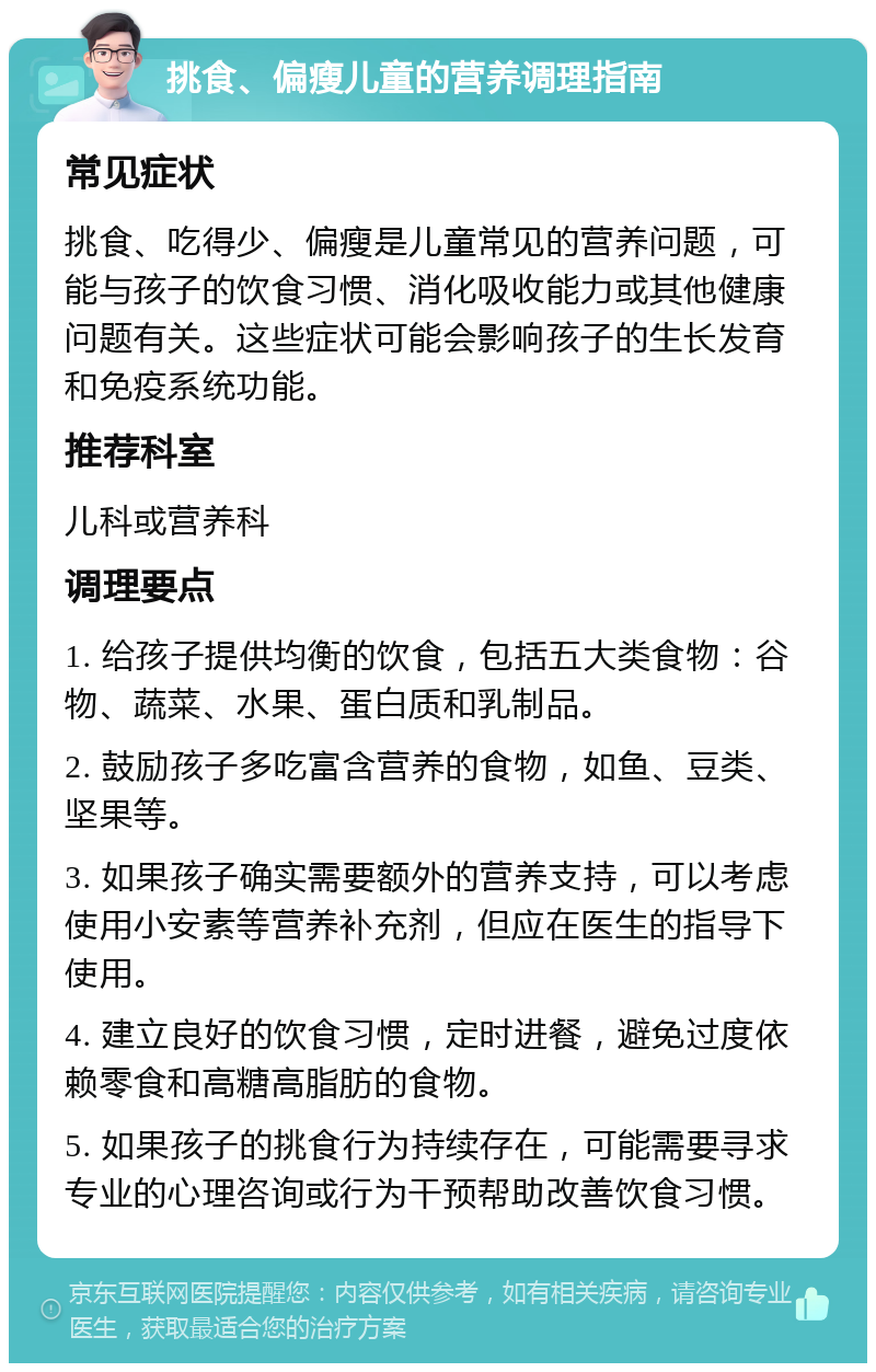 挑食、偏瘦儿童的营养调理指南 常见症状 挑食、吃得少、偏瘦是儿童常见的营养问题，可能与孩子的饮食习惯、消化吸收能力或其他健康问题有关。这些症状可能会影响孩子的生长发育和免疫系统功能。 推荐科室 儿科或营养科 调理要点 1. 给孩子提供均衡的饮食，包括五大类食物：谷物、蔬菜、水果、蛋白质和乳制品。 2. 鼓励孩子多吃富含营养的食物，如鱼、豆类、坚果等。 3. 如果孩子确实需要额外的营养支持，可以考虑使用小安素等营养补充剂，但应在医生的指导下使用。 4. 建立良好的饮食习惯，定时进餐，避免过度依赖零食和高糖高脂肪的食物。 5. 如果孩子的挑食行为持续存在，可能需要寻求专业的心理咨询或行为干预帮助改善饮食习惯。