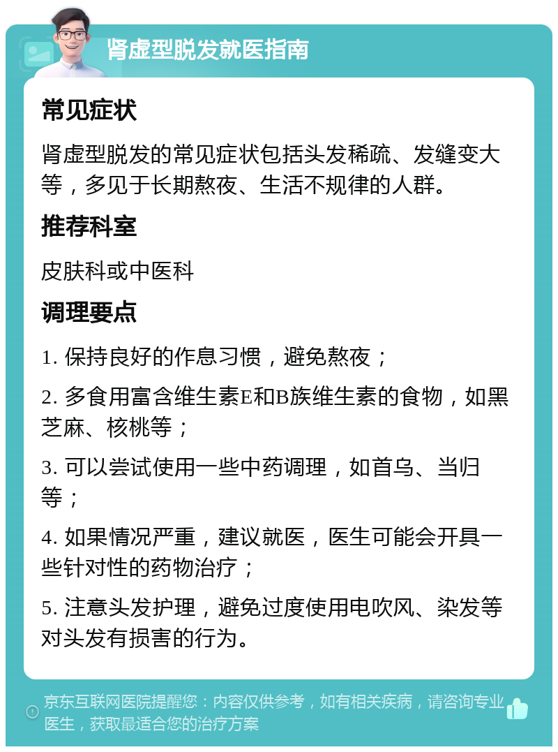 肾虚型脱发就医指南 常见症状 肾虚型脱发的常见症状包括头发稀疏、发缝变大等，多见于长期熬夜、生活不规律的人群。 推荐科室 皮肤科或中医科 调理要点 1. 保持良好的作息习惯，避免熬夜； 2. 多食用富含维生素E和B族维生素的食物，如黑芝麻、核桃等； 3. 可以尝试使用一些中药调理，如首乌、当归等； 4. 如果情况严重，建议就医，医生可能会开具一些针对性的药物治疗； 5. 注意头发护理，避免过度使用电吹风、染发等对头发有损害的行为。