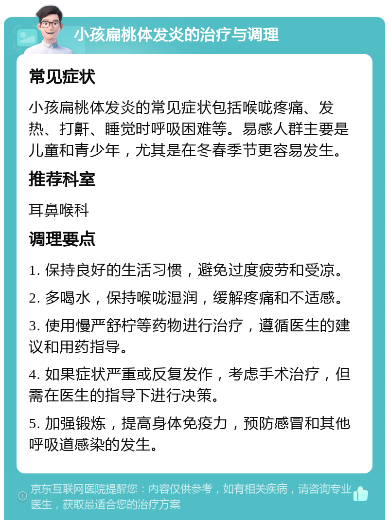 小孩扁桃体发炎的治疗与调理 常见症状 小孩扁桃体发炎的常见症状包括喉咙疼痛、发热、打鼾、睡觉时呼吸困难等。易感人群主要是儿童和青少年，尤其是在冬春季节更容易发生。 推荐科室 耳鼻喉科 调理要点 1. 保持良好的生活习惯，避免过度疲劳和受凉。 2. 多喝水，保持喉咙湿润，缓解疼痛和不适感。 3. 使用慢严舒柠等药物进行治疗，遵循医生的建议和用药指导。 4. 如果症状严重或反复发作，考虑手术治疗，但需在医生的指导下进行决策。 5. 加强锻炼，提高身体免疫力，预防感冒和其他呼吸道感染的发生。