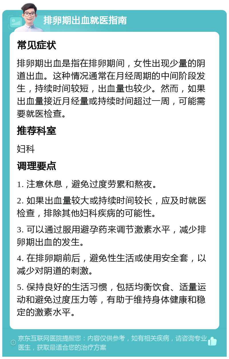 排卵期出血就医指南 常见症状 排卵期出血是指在排卵期间，女性出现少量的阴道出血。这种情况通常在月经周期的中间阶段发生，持续时间较短，出血量也较少。然而，如果出血量接近月经量或持续时间超过一周，可能需要就医检查。 推荐科室 妇科 调理要点 1. 注意休息，避免过度劳累和熬夜。 2. 如果出血量较大或持续时间较长，应及时就医检查，排除其他妇科疾病的可能性。 3. 可以通过服用避孕药来调节激素水平，减少排卵期出血的发生。 4. 在排卵期前后，避免性生活或使用安全套，以减少对阴道的刺激。 5. 保持良好的生活习惯，包括均衡饮食、适量运动和避免过度压力等，有助于维持身体健康和稳定的激素水平。