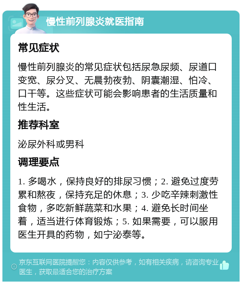 慢性前列腺炎就医指南 常见症状 慢性前列腺炎的常见症状包括尿急尿频、尿道口变宽、尿分叉、无晨勃夜勃、阴囊潮湿、怕冷、口干等。这些症状可能会影响患者的生活质量和性生活。 推荐科室 泌尿外科或男科 调理要点 1. 多喝水，保持良好的排尿习惯；2. 避免过度劳累和熬夜，保持充足的休息；3. 少吃辛辣刺激性食物，多吃新鲜蔬菜和水果；4. 避免长时间坐着，适当进行体育锻炼；5. 如果需要，可以服用医生开具的药物，如宁泌泰等。