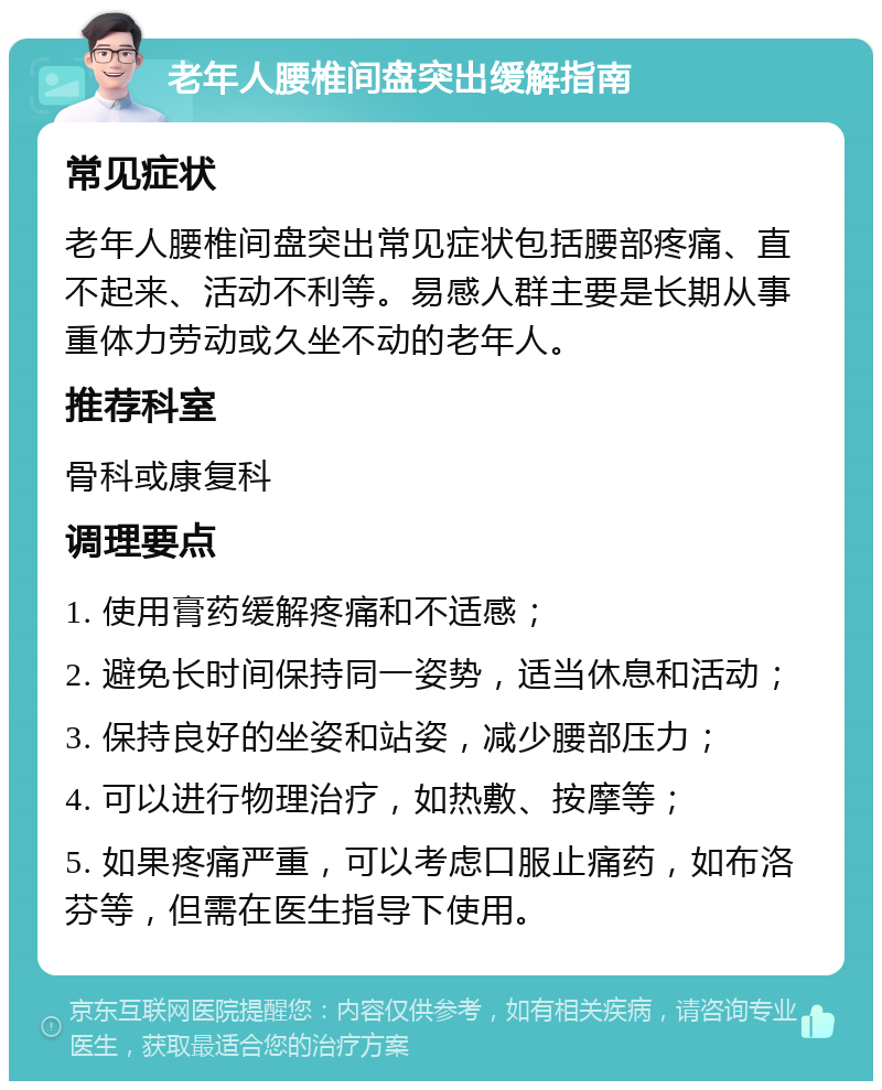 老年人腰椎间盘突出缓解指南 常见症状 老年人腰椎间盘突出常见症状包括腰部疼痛、直不起来、活动不利等。易感人群主要是长期从事重体力劳动或久坐不动的老年人。 推荐科室 骨科或康复科 调理要点 1. 使用膏药缓解疼痛和不适感； 2. 避免长时间保持同一姿势，适当休息和活动； 3. 保持良好的坐姿和站姿，减少腰部压力； 4. 可以进行物理治疗，如热敷、按摩等； 5. 如果疼痛严重，可以考虑口服止痛药，如布洛芬等，但需在医生指导下使用。