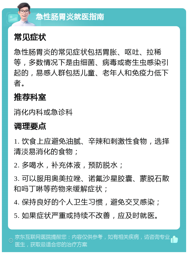 急性肠胃炎就医指南 常见症状 急性肠胃炎的常见症状包括胃胀、呕吐、拉稀等，多数情况下是由细菌、病毒或寄生虫感染引起的，易感人群包括儿童、老年人和免疫力低下者。 推荐科室 消化内科或急诊科 调理要点 1. 饮食上应避免油腻、辛辣和刺激性食物，选择清淡易消化的食物； 2. 多喝水，补充体液，预防脱水； 3. 可以服用奥美拉唑、诺氟沙星胶囊、蒙脱石散和吗丁啉等药物来缓解症状； 4. 保持良好的个人卫生习惯，避免交叉感染； 5. 如果症状严重或持续不改善，应及时就医。