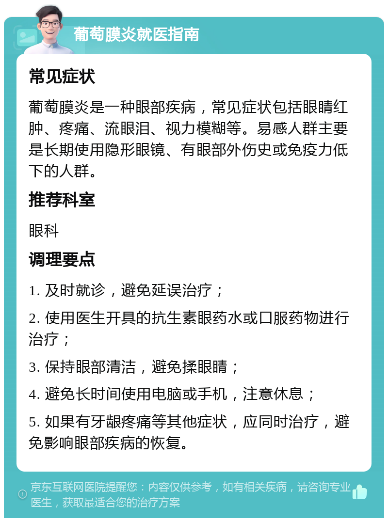 葡萄膜炎就医指南 常见症状 葡萄膜炎是一种眼部疾病，常见症状包括眼睛红肿、疼痛、流眼泪、视力模糊等。易感人群主要是长期使用隐形眼镜、有眼部外伤史或免疫力低下的人群。 推荐科室 眼科 调理要点 1. 及时就诊，避免延误治疗； 2. 使用医生开具的抗生素眼药水或口服药物进行治疗； 3. 保持眼部清洁，避免揉眼睛； 4. 避免长时间使用电脑或手机，注意休息； 5. 如果有牙龈疼痛等其他症状，应同时治疗，避免影响眼部疾病的恢复。