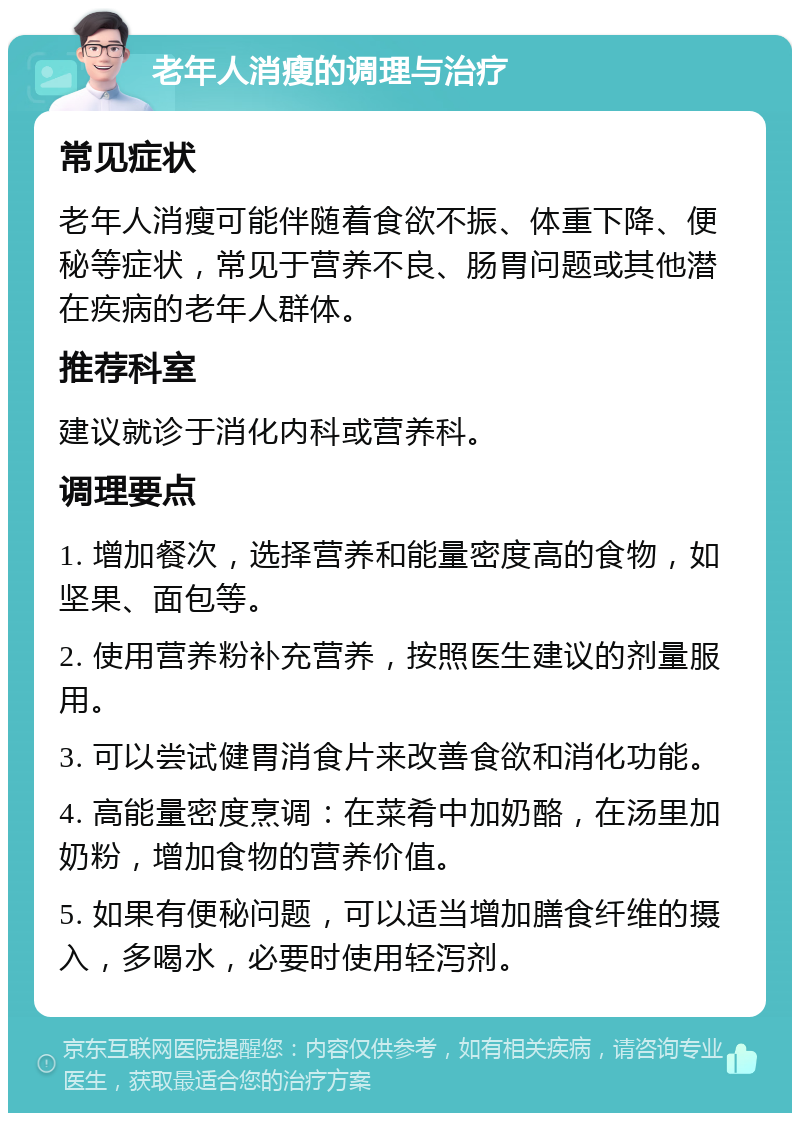 老年人消瘦的调理与治疗 常见症状 老年人消瘦可能伴随着食欲不振、体重下降、便秘等症状，常见于营养不良、肠胃问题或其他潜在疾病的老年人群体。 推荐科室 建议就诊于消化内科或营养科。 调理要点 1. 增加餐次，选择营养和能量密度高的食物，如坚果、面包等。 2. 使用营养粉补充营养，按照医生建议的剂量服用。 3. 可以尝试健胃消食片来改善食欲和消化功能。 4. 高能量密度烹调：在菜肴中加奶酪，在汤里加奶粉，增加食物的营养价值。 5. 如果有便秘问题，可以适当增加膳食纤维的摄入，多喝水，必要时使用轻泻剂。