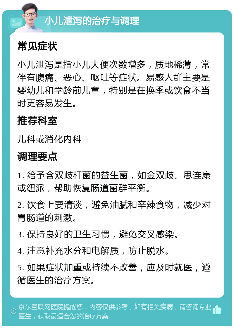 小儿泄泻的治疗与调理 常见症状 小儿泄泻是指小儿大便次数增多，质地稀薄，常伴有腹痛、恶心、呕吐等症状。易感人群主要是婴幼儿和学龄前儿童，特别是在换季或饮食不当时更容易发生。 推荐科室 儿科或消化内科 调理要点 1. 给予含双歧杆菌的益生菌，如金双歧、思连康或纽派，帮助恢复肠道菌群平衡。 2. 饮食上要清淡，避免油腻和辛辣食物，减少对胃肠道的刺激。 3. 保持良好的卫生习惯，避免交叉感染。 4. 注意补充水分和电解质，防止脱水。 5. 如果症状加重或持续不改善，应及时就医，遵循医生的治疗方案。