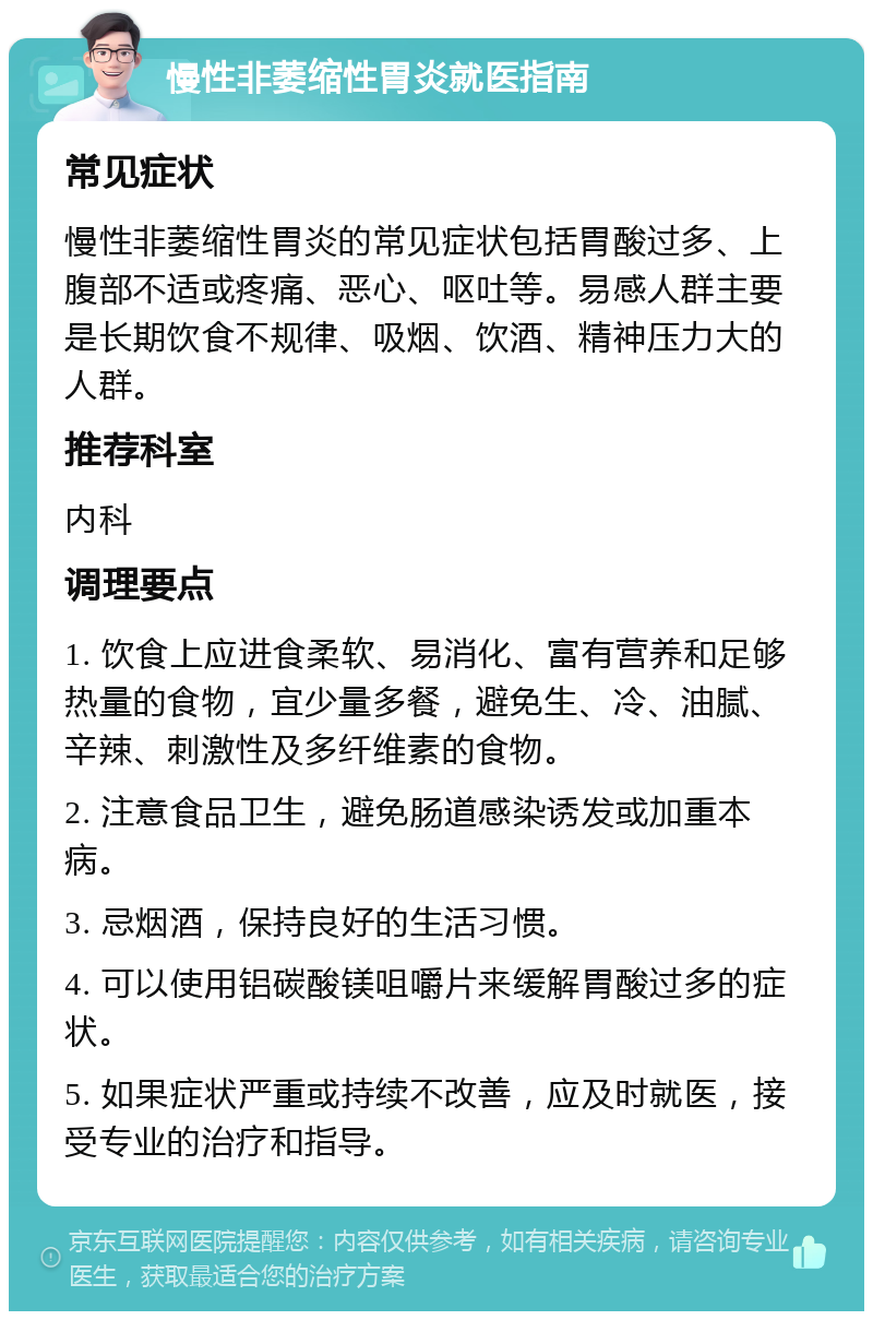 慢性非萎缩性胃炎就医指南 常见症状 慢性非萎缩性胃炎的常见症状包括胃酸过多、上腹部不适或疼痛、恶心、呕吐等。易感人群主要是长期饮食不规律、吸烟、饮酒、精神压力大的人群。 推荐科室 内科 调理要点 1. 饮食上应进食柔软、易消化、富有营养和足够热量的食物，宜少量多餐，避免生、冷、油腻、辛辣、刺激性及多纤维素的食物。 2. 注意食品卫生，避免肠道感染诱发或加重本病。 3. 忌烟酒，保持良好的生活习惯。 4. 可以使用铝碳酸镁咀嚼片来缓解胃酸过多的症状。 5. 如果症状严重或持续不改善，应及时就医，接受专业的治疗和指导。