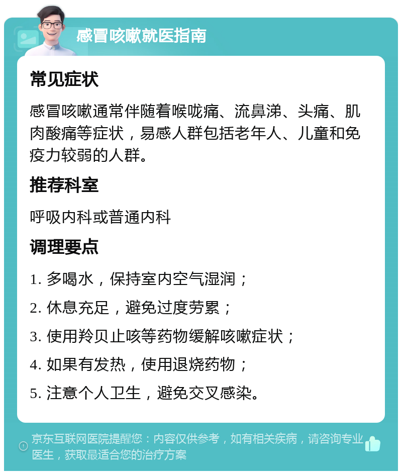 感冒咳嗽就医指南 常见症状 感冒咳嗽通常伴随着喉咙痛、流鼻涕、头痛、肌肉酸痛等症状，易感人群包括老年人、儿童和免疫力较弱的人群。 推荐科室 呼吸内科或普通内科 调理要点 1. 多喝水，保持室内空气湿润； 2. 休息充足，避免过度劳累； 3. 使用羚贝止咳等药物缓解咳嗽症状； 4. 如果有发热，使用退烧药物； 5. 注意个人卫生，避免交叉感染。