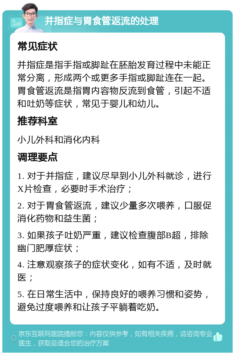 并指症与胃食管返流的处理 常见症状 并指症是指手指或脚趾在胚胎发育过程中未能正常分离，形成两个或更多手指或脚趾连在一起。胃食管返流是指胃内容物反流到食管，引起不适和吐奶等症状，常见于婴儿和幼儿。 推荐科室 小儿外科和消化内科 调理要点 1. 对于并指症，建议尽早到小儿外科就诊，进行X片检查，必要时手术治疗； 2. 对于胃食管返流，建议少量多次喂养，口服促消化药物和益生菌； 3. 如果孩子吐奶严重，建议检查腹部B超，排除幽门肥厚症状； 4. 注意观察孩子的症状变化，如有不适，及时就医； 5. 在日常生活中，保持良好的喂养习惯和姿势，避免过度喂养和让孩子平躺着吃奶。