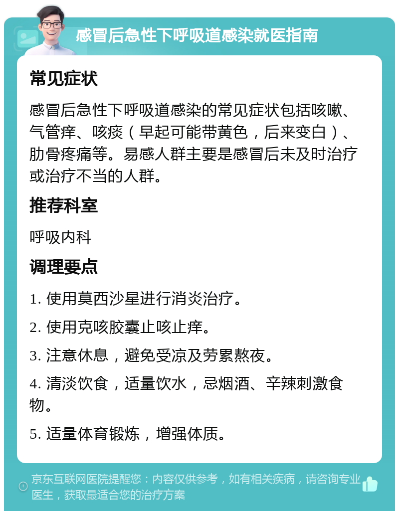 感冒后急性下呼吸道感染就医指南 常见症状 感冒后急性下呼吸道感染的常见症状包括咳嗽、气管痒、咳痰（早起可能带黄色，后来变白）、肋骨疼痛等。易感人群主要是感冒后未及时治疗或治疗不当的人群。 推荐科室 呼吸内科 调理要点 1. 使用莫西沙星进行消炎治疗。 2. 使用克咳胶囊止咳止痒。 3. 注意休息，避免受凉及劳累熬夜。 4. 清淡饮食，适量饮水，忌烟酒、辛辣刺激食物。 5. 适量体育锻炼，增强体质。