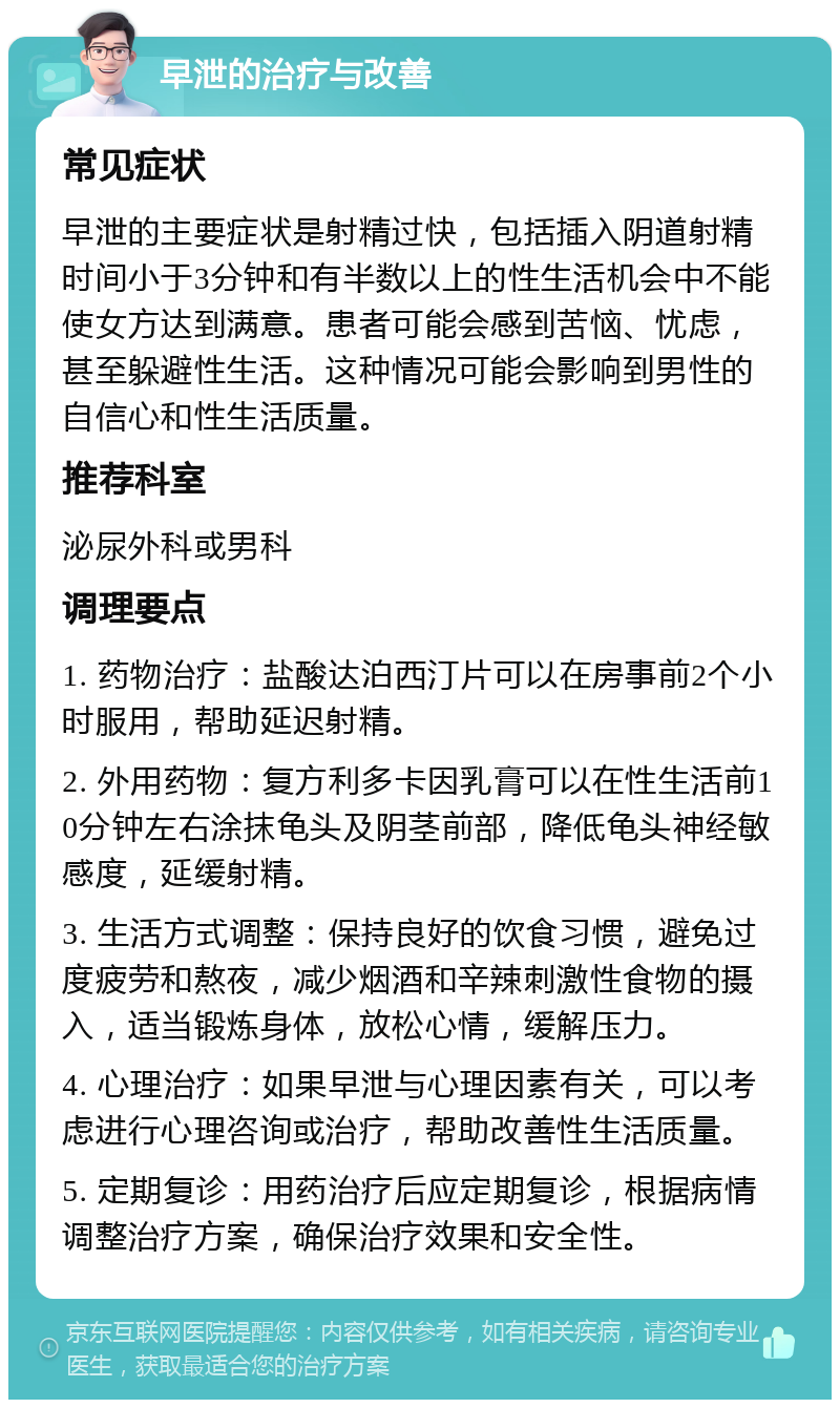 早泄的治疗与改善 常见症状 早泄的主要症状是射精过快，包括插入阴道射精时间小于3分钟和有半数以上的性生活机会中不能使女方达到满意。患者可能会感到苦恼、忧虑，甚至躲避性生活。这种情况可能会影响到男性的自信心和性生活质量。 推荐科室 泌尿外科或男科 调理要点 1. 药物治疗：盐酸达泊西汀片可以在房事前2个小时服用，帮助延迟射精。 2. 外用药物：复方利多卡因乳膏可以在性生活前10分钟左右涂抹龟头及阴茎前部，降低龟头神经敏感度，延缓射精。 3. 生活方式调整：保持良好的饮食习惯，避免过度疲劳和熬夜，减少烟酒和辛辣刺激性食物的摄入，适当锻炼身体，放松心情，缓解压力。 4. 心理治疗：如果早泄与心理因素有关，可以考虑进行心理咨询或治疗，帮助改善性生活质量。 5. 定期复诊：用药治疗后应定期复诊，根据病情调整治疗方案，确保治疗效果和安全性。