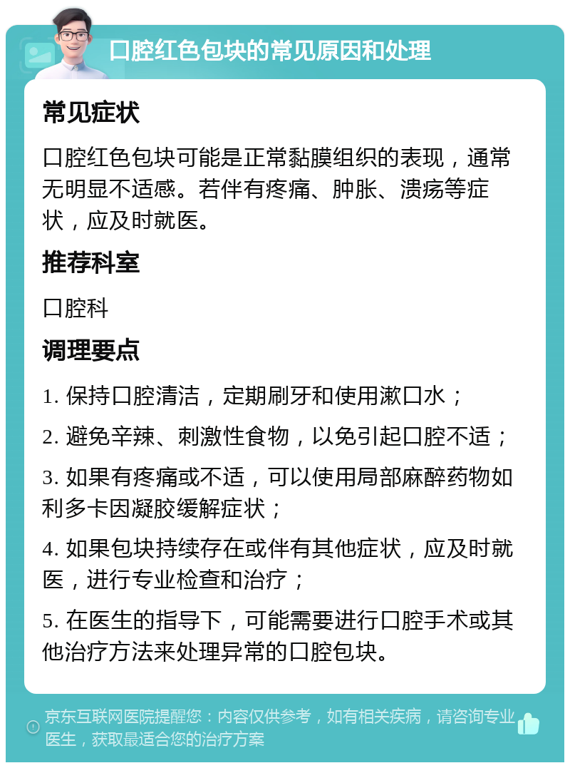 口腔红色包块的常见原因和处理 常见症状 口腔红色包块可能是正常黏膜组织的表现，通常无明显不适感。若伴有疼痛、肿胀、溃疡等症状，应及时就医。 推荐科室 口腔科 调理要点 1. 保持口腔清洁，定期刷牙和使用漱口水； 2. 避免辛辣、刺激性食物，以免引起口腔不适； 3. 如果有疼痛或不适，可以使用局部麻醉药物如利多卡因凝胶缓解症状； 4. 如果包块持续存在或伴有其他症状，应及时就医，进行专业检查和治疗； 5. 在医生的指导下，可能需要进行口腔手术或其他治疗方法来处理异常的口腔包块。