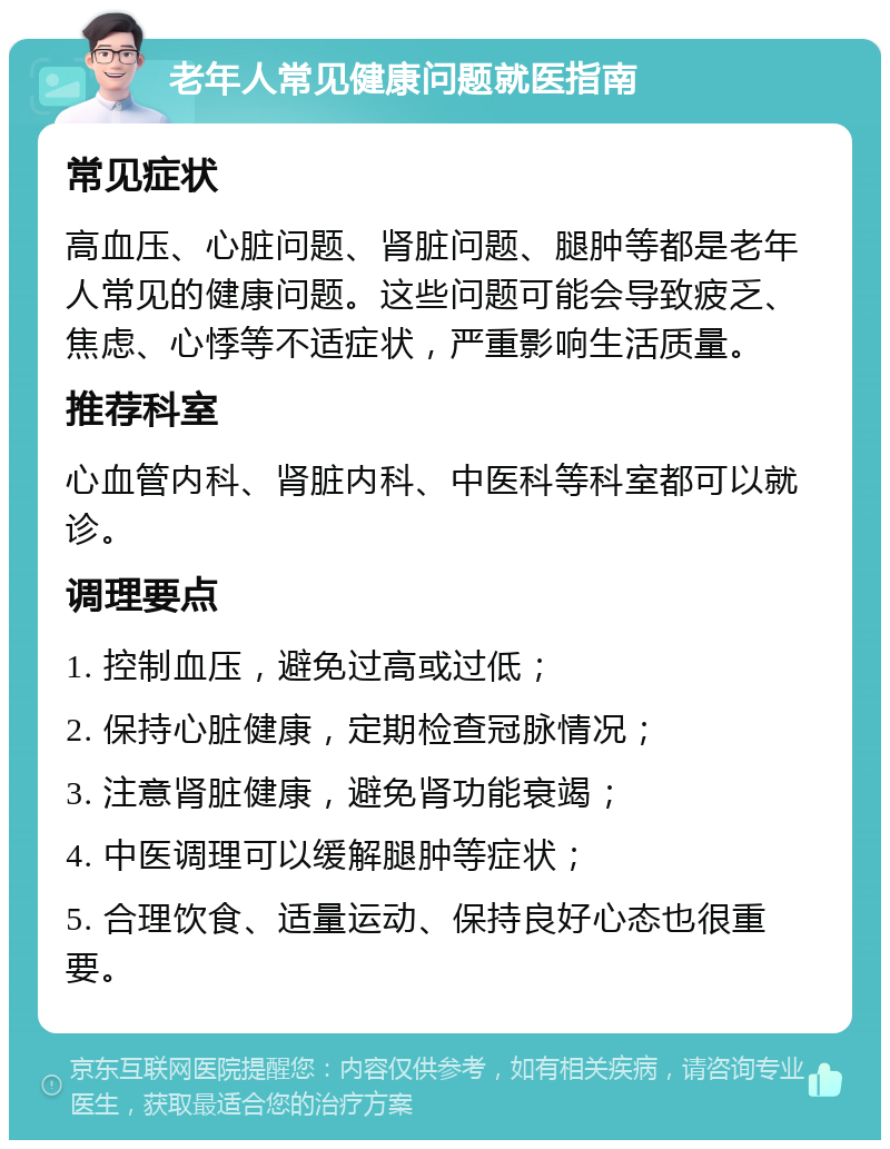 老年人常见健康问题就医指南 常见症状 高血压、心脏问题、肾脏问题、腿肿等都是老年人常见的健康问题。这些问题可能会导致疲乏、焦虑、心悸等不适症状，严重影响生活质量。 推荐科室 心血管内科、肾脏内科、中医科等科室都可以就诊。 调理要点 1. 控制血压，避免过高或过低； 2. 保持心脏健康，定期检查冠脉情况； 3. 注意肾脏健康，避免肾功能衰竭； 4. 中医调理可以缓解腿肿等症状； 5. 合理饮食、适量运动、保持良好心态也很重要。