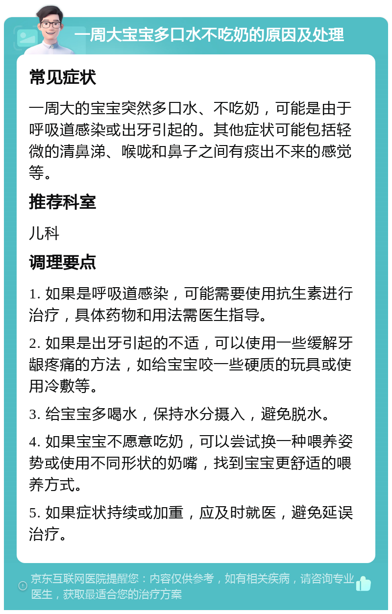 一周大宝宝多口水不吃奶的原因及处理 常见症状 一周大的宝宝突然多口水、不吃奶，可能是由于呼吸道感染或出牙引起的。其他症状可能包括轻微的清鼻涕、喉咙和鼻子之间有痰出不来的感觉等。 推荐科室 儿科 调理要点 1. 如果是呼吸道感染，可能需要使用抗生素进行治疗，具体药物和用法需医生指导。 2. 如果是出牙引起的不适，可以使用一些缓解牙龈疼痛的方法，如给宝宝咬一些硬质的玩具或使用冷敷等。 3. 给宝宝多喝水，保持水分摄入，避免脱水。 4. 如果宝宝不愿意吃奶，可以尝试换一种喂养姿势或使用不同形状的奶嘴，找到宝宝更舒适的喂养方式。 5. 如果症状持续或加重，应及时就医，避免延误治疗。